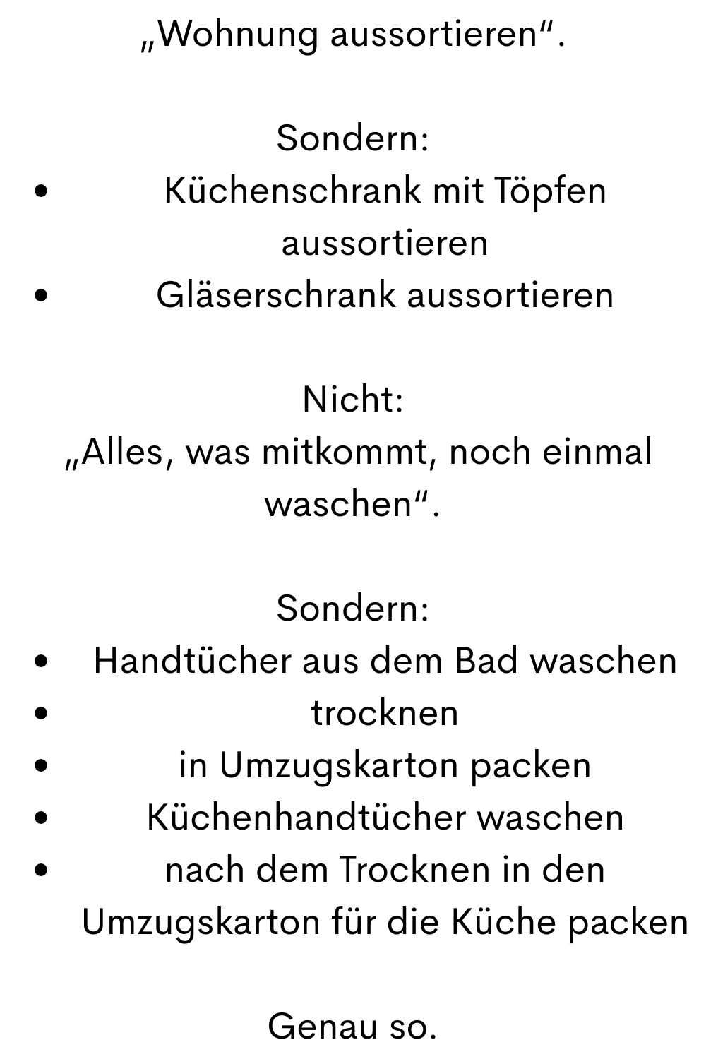 „Wohnung aussortieren“.
Sondern:
Küchenschrank mit Töpfen aussortieren
Gläserschrank aussortieren
Nicht:
„Alles, was mitkommt, noch einmal waschen“.
Sondern:
Handtücher aus dem Bad waschen
trocknen
in Umzugskarton packen
Küchenhandtücher waschen
nach dem Trocknen in den Umzugskarton für die Küche packen
Genau so.