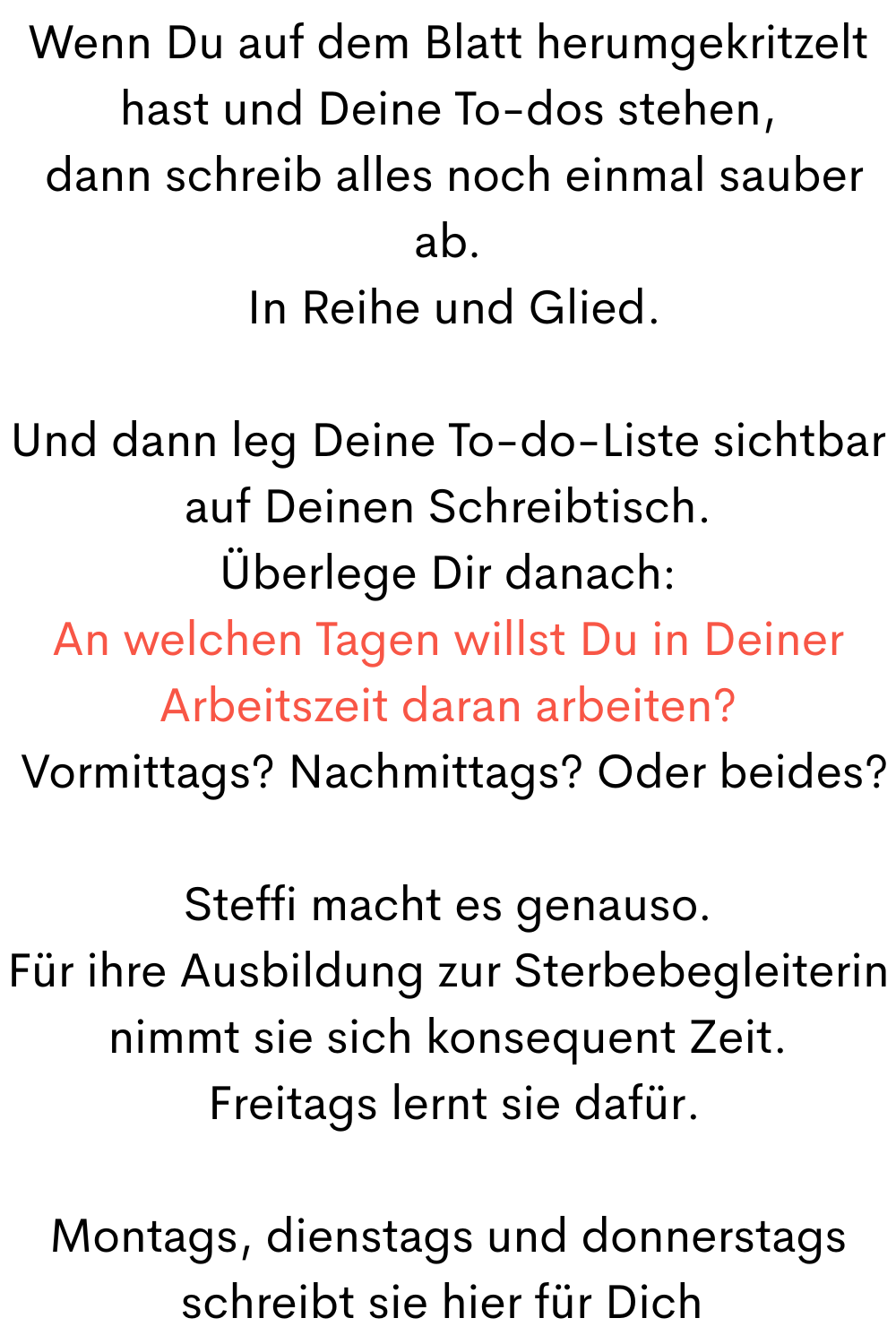 Wenn Du auf dem Blatt herumgekritzelt hast und Deine To-dos stehen,
dann schreib alles noch einmal sauber ab.
In Reihe und Glied.
Und dann leg Deine To-do-Liste sichtbar auf Deinen Schreibtisch.
Überlege Dir danach:
An welchen Tagen willst Du in Deiner Arbeitszeit daran arbeiten?
Vormittags? Nachmittags? Oder beides?
Steffi macht es genauso.
Für ihre Ausbildung zur Sterbebegleiterin nimmt sie sich konsequent Zeit.
Freitags lernt sie dafür.
Montags, dienstags und donnerstags schreibt sie hier für Dich