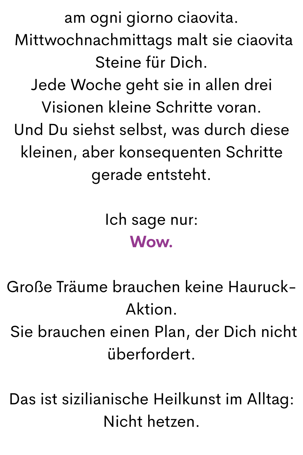 am ogni giorno ciaovita.
Mittwochnachmittags malt sie ciaovita Steine für Dich.
Jede Woche geht sie in allen drei Visionen kleine Schritte voran.
Und Du siehst selbst, was durch diese kleinen, aber konsequenten Schritte gerade entsteht.
Ich sage nur:
Wow.
Große Träume brauchen keine Hauruck-Aktion.
Sie brauchen einen Plan, der Dich nicht überfordert.
Das ist sizilianische Heilkunst im Alltag:
Nicht hetzen.