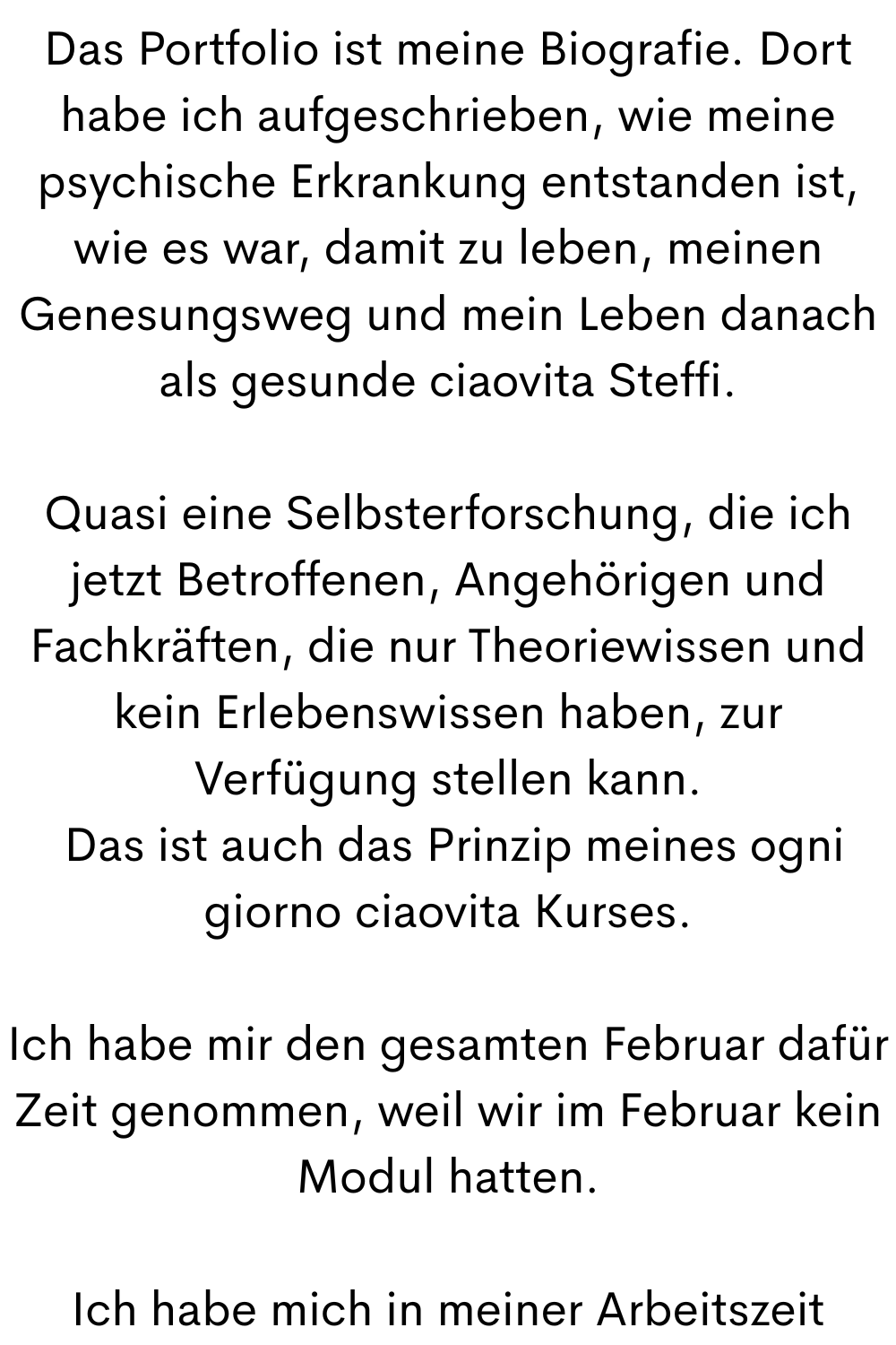 Das Portfolio ist meine Biografie. Dort habe ich aufgeschrieben, wie meine psychische Erkrankung entstanden ist, wie es war, damit zu leben, meinen Genesungsweg und mein Leben danach als gesunde ciaovita Steffi.
Quasi eine Selbsterforschung, die ich jetzt Betroffenen, Angehörigen und Fachkräften, die nur Theoriewissen und kein Erlebenswissen haben, zur Verfügung stellen kann.
Das ist auch das Prinzip meines ogni giorno ciaovita Kurses.
Ich habe mir den gesamten Februar dafür Zeit genommen, weil wir im Februar kein Modul hatten.
Ich habe mich in meiner Arbeitszeit