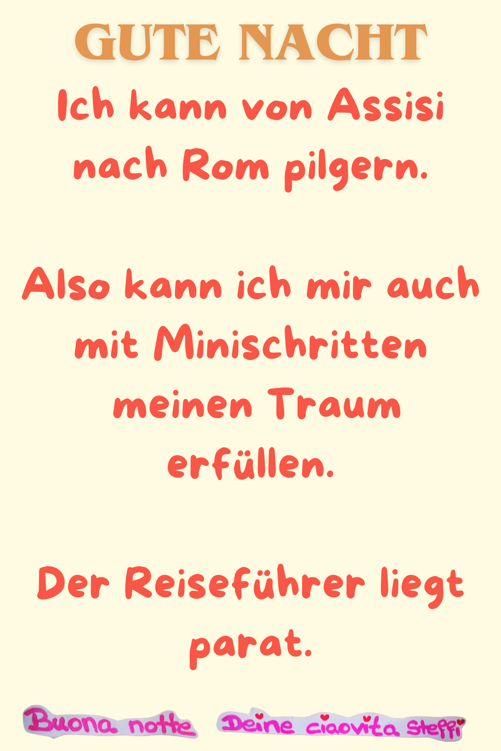 Gute Nacht
Ich kann von Assisi nach Rom pilgern.
Also kann ich mir auch mit Minischritten
meinen Traum erfüllen.
Der Reiseführer liegt parat.
Buona Notte, Deine ciaovita Steffi