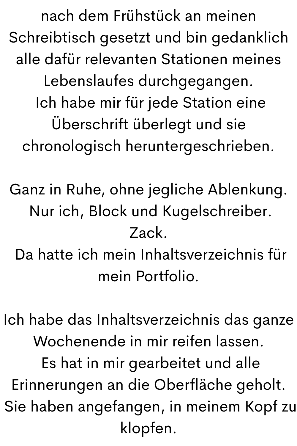 nach dem Frühstück an meinen Schreibtisch gesetzt und bin gedanklich alle dafür relevanten Stationen meines Lebenslaufes durchgegangen.
Ich habe mir für jede Station eine Überschrift überlegt und sie chronologisch heruntergeschrieben.
Ganz in Ruhe, ohne jegliche Ablenkung.
Nur ich, Block und Kugelschreiber.
Zack.
Da hatte ich mein Inhaltsverzeichnis für mein Portfolio.
Ich habe das Inhaltsverzeichnis das ganze Wochenende in mir reifen lassen.
Es hat in mir gearbeitet und alle Erinnerungen an die Oberfläche geholt.
Sie haben angefangen, in meinem Kopf zu klopfen.