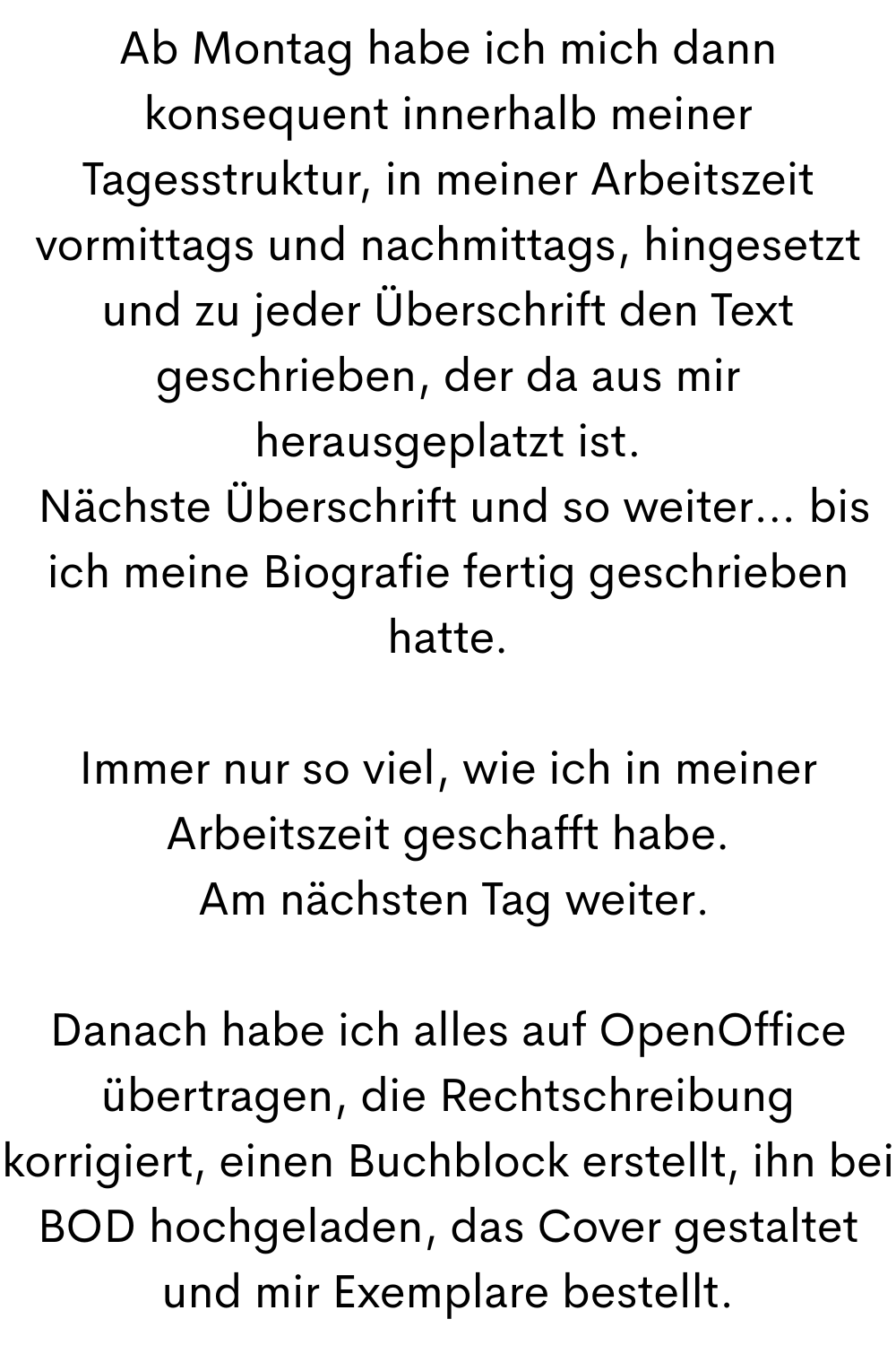 Ab Montag habe ich mich dann konsequent innerhalb meiner Tagesstruktur, in meiner Arbeitszeit vormittags und nachmittags, hingesetzt und zu jeder Überschrift den Text geschrieben, der da aus mir herausgeplatzt ist.
Nächste Überschrift und so weiter… bis ich meine Biografie fertig geschrieben hatte.
Immer nur so viel, wie ich in meiner Arbeitszeit geschafft habe.
Am nächsten Tag weiter.
Danach habe ich alles auf OpenOffice übertragen, die Rechtschreibung korrigiert, einen Buchblock erstellt, ihn bei BOD hochgeladen, das Cover gestaltet und mir Exemplare bestellt.