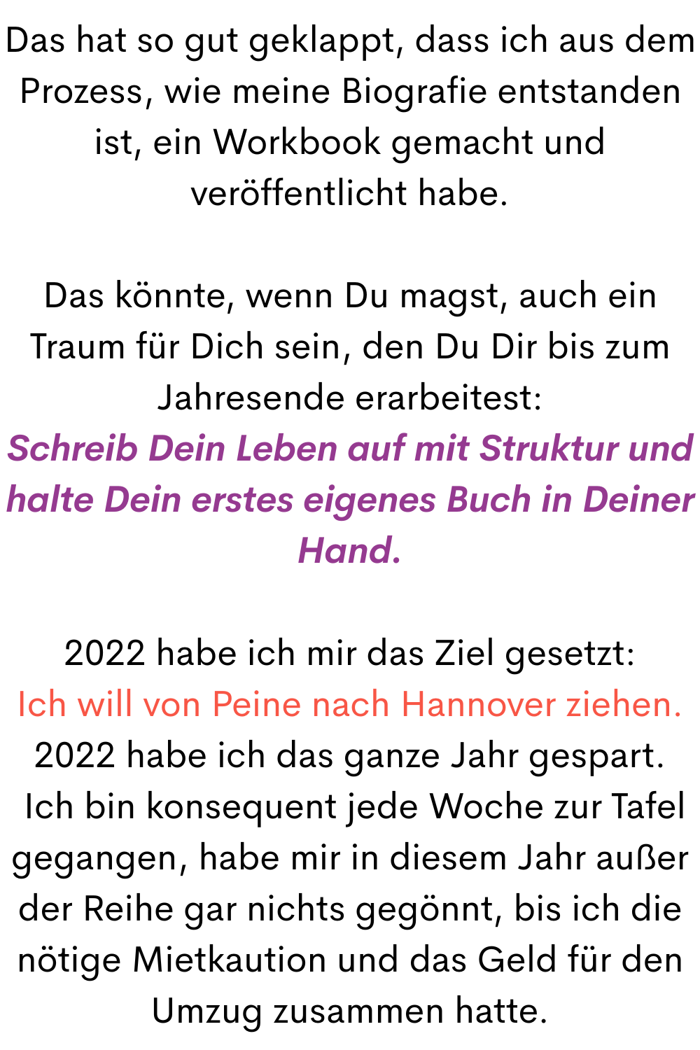 Das hat so gut geklappt, dass ich aus dem Prozess, wie meine Biografie entstanden ist, ein Workbook gemacht und veröffentlicht habe.
Das könnte, wenn Du magst, auch ein Traum für Dich sein, den Du Dir bis zum Jahresende erarbeitest:
Schreib Dein Leben auf mit Struktur und halte Dein erstes eigenes Buch in Deiner Hand.
2022 habe ich mir das Ziel gesetzt:
Ich will von Peine nach Hannover ziehen.
2022 habe ich das ganze Jahr gespart.
Ich bin konsequent jede Woche zur Tafel gegangen, habe mir in diesem Jahr außer der Reihe gar nichts gegönnt, bis ich die nötige Mietkaution und das Geld für den Umzug zusammen hatte.