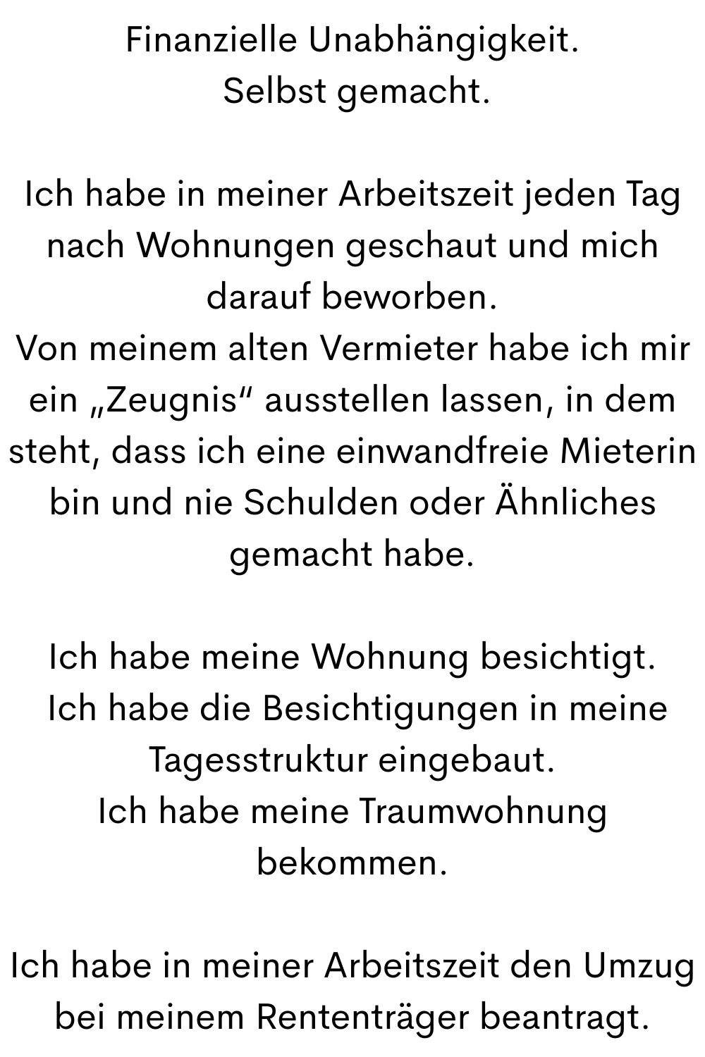 Finanzielle Unabhängigkeit.
Selbst gemacht.
Ich habe in meiner Arbeitszeit jeden Tag nach Wohnungen geschaut und mich darauf beworben.
Von meinem alten Vermieter habe ich mir ein „Zeugnis“ ausstellen lassen, in dem steht, dass ich eine einwandfreie Mieterin bin und nie Schulden oder Ähnliches gemacht habe.
Ich habe meine Wohnung besichtigt.
Ich habe die Besichtigungen in meine Tagesstruktur eingebaut.
Ich habe meine Traumwohnung bekommen.
Ich habe in meiner Arbeitszeit den Umzug bei meinem Rententräger beantragt.