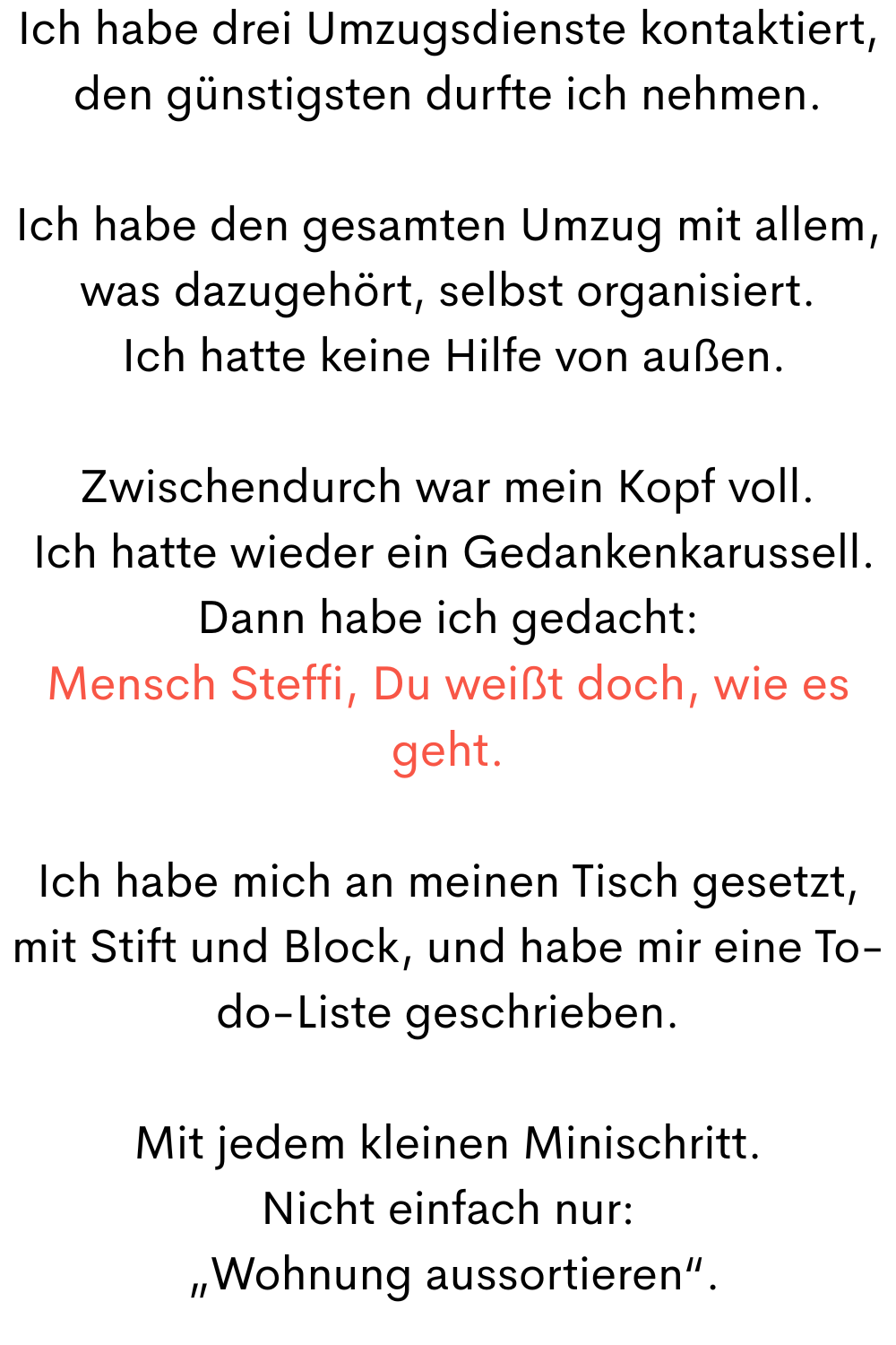 Ich habe drei Umzugsdienste kontaktiert, den günstigsten durfte ich nehmen.
Ich habe den gesamten Umzug mit allem, was dazugehört, selbst organisiert.
Ich hatte keine Hilfe von außen.
Zwischendurch war mein Kopf voll.
Ich hatte wieder ein Gedankenkarussell.
Dann habe ich gedacht:
Mensch Steffi, Du weißt doch, wie es geht.
Ich habe mich an meinen Tisch gesetzt, mit Stift und Block, und habe mir eine To-do-Liste geschrieben.
Mit jedem kleinen Minischritt.
Nicht einfach nur:
„Wohnung aussortieren“.