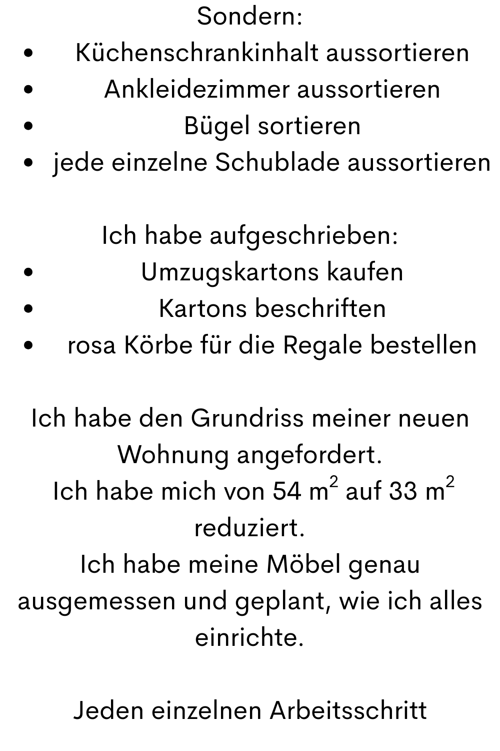 Sondern:
Küchenschrankinhalt aussortieren
Ankleidezimmer aussortieren
Bügel sortieren
jede einzelne Schublade aussortieren
Ich habe aufgeschrieben:
Umzugskartons kaufen
Kartons beschriften
rosa Körbe für die Regale bestellen
Ich habe den Grundriss meiner neuen Wohnung angefordert.
Ich habe mich von 54 m² auf 33 m² reduziert.
Ich habe meine Möbel genau ausgemessen und geplant, wie ich alles einrichte.
Jeden einzelnen Arbeitsschritt
