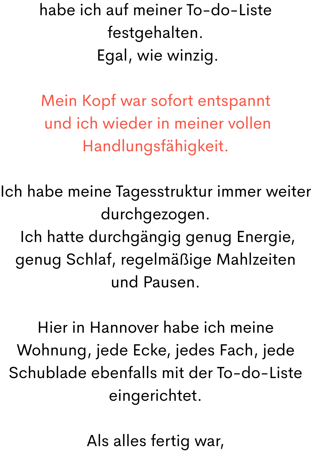 habe ich auf meiner To-do-Liste festgehalten.
Egal, wie winzig.
Mein Kopf war sofort entspannt
und ich wieder in meiner vollen Handlungsfähigkeit.
Ich habe meine Tagesstruktur immer weiter durchgezogen.
Ich hatte durchgängig genug Energie, genug Schlaf, regelmäßige Mahlzeiten und Pausen.
Hier in Hannover habe ich meine Wohnung, jede Ecke, jedes Fach, jede Schublade ebenfalls mit der To-do-Liste eingerichtet.
Als alles fertig war,