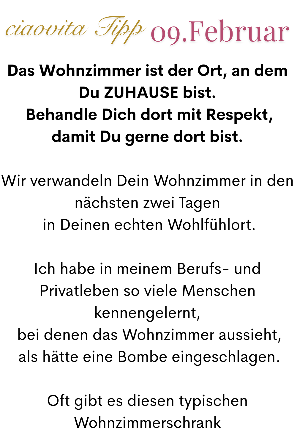 ciaovita Tipp 09. Februar
Das Wohnzimmer ist der Ort, an dem Du ZUHAUSE bist.
 Behandle Dich dort mit Respekt, damit Du gerne dort bist.
Wir verwandeln Dein Wohnzimmer in den nächsten zwei Tagen
 in Deinen echten Wohlfühlort.
Ich habe in meinem Berufs- und Privatleben so viele Menschen kennengelernt,
 bei denen das Wohnzimmer aussieht,
 als hätte eine Bombe eingeschlagen.
Oft gibt es diesen typischen Wohnzimmerschrank