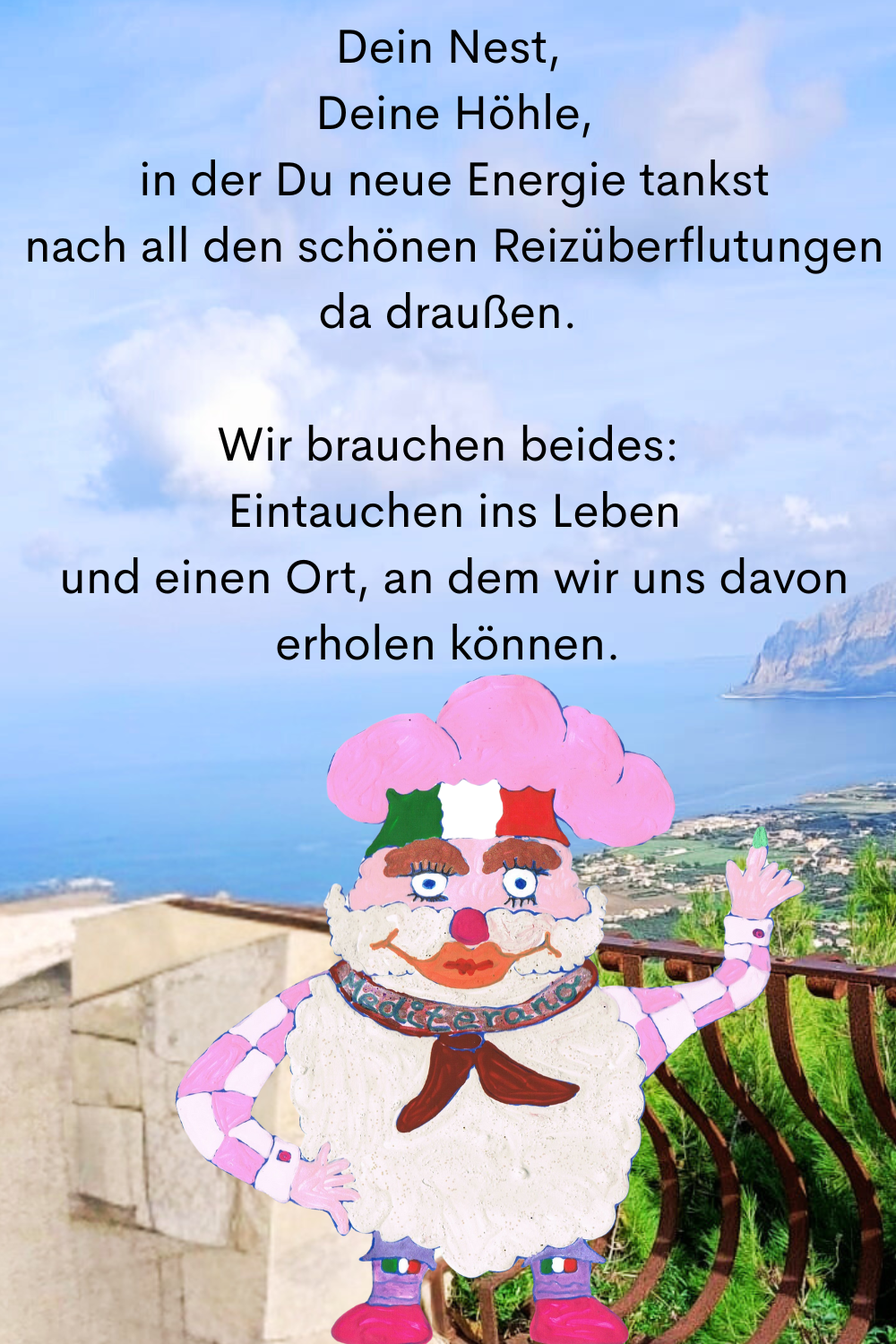 Dein Nest,
 Deine Höhle,
 in der Du neue Energie tankst
 nach all den schönen Reizüberflutungen da draußen.
Wir brauchen beides:
 Eintauchen ins Leben
 und einen Ort, an dem wir uns davon erholen können.
Dein ciaovita Mediterano.