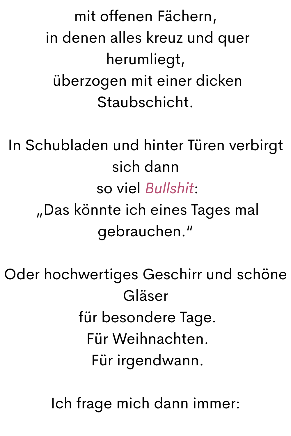 mit offenen Fächern,
 in denen alles kreuz und quer herumliegt,
 überzogen mit einer dicken Staubschicht.
In Schubladen und hinter Türen verbirgt sich dann
 so viel Bullshit:
 „Das könnte ich eines Tages mal gebrauchen.“
Oder hochwertiges Geschirr und schöne Gläser
 für besondere Tage.
 Für Weihnachten.
 Für irgendwann.
Ich frage mich dann immer:
