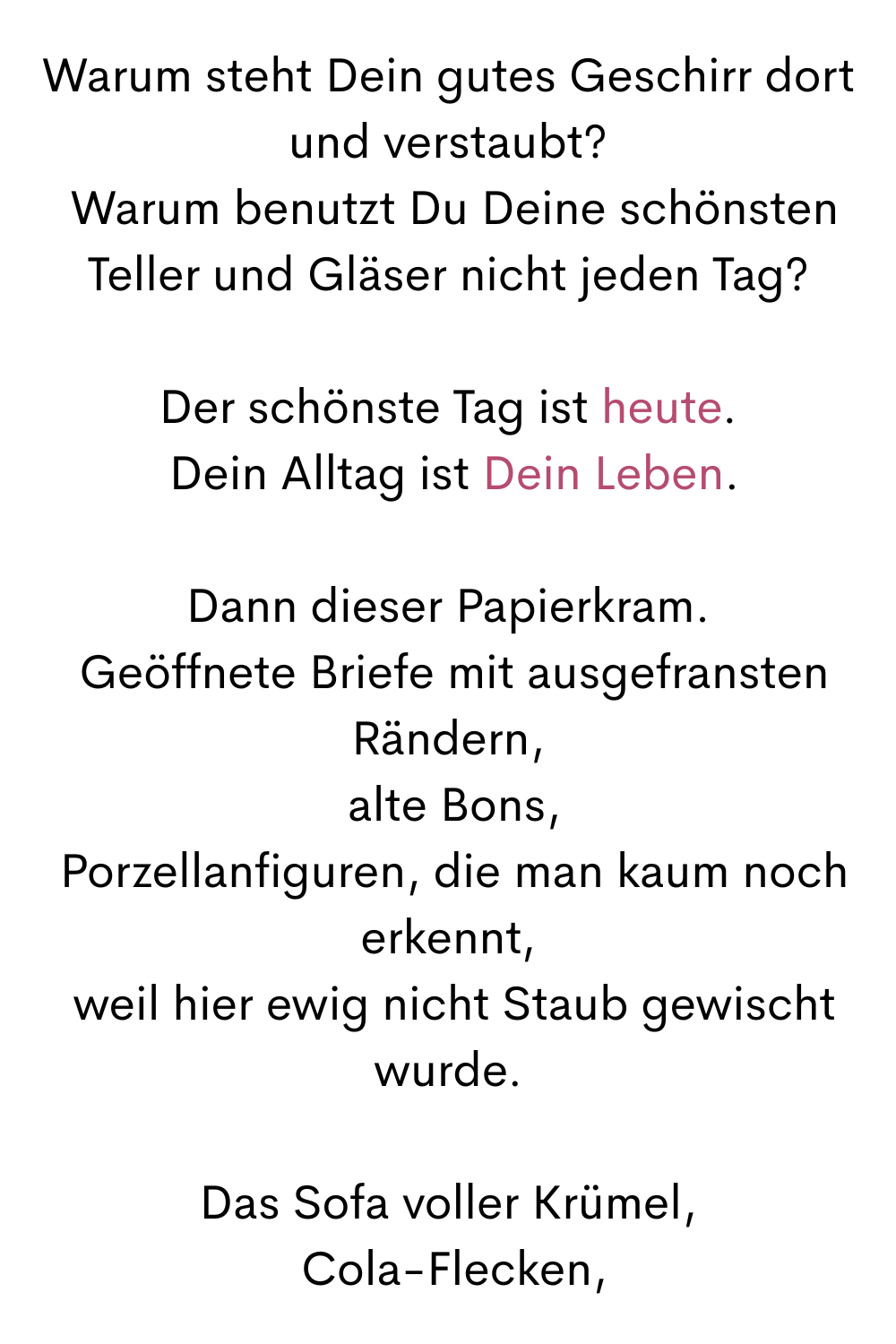Warum steht Dein gutes Geschirr dort und verstaubt?
 Warum benutzt Du Deine schönsten Teller und Gläser nicht jeden Tag?
Der schönste Tag ist heute.
 Dein Alltag ist Dein Leben.
Dann dieser Papierkram.
 Geöffnete Briefe mit ausgefransten Rändern,
 alte Bons,
 Porzellanfiguren, die man kaum noch erkennt,
 weil hier ewig nicht Staub gewischt wurde.
Das Sofa voller Krümel,
 Cola-Flecken,