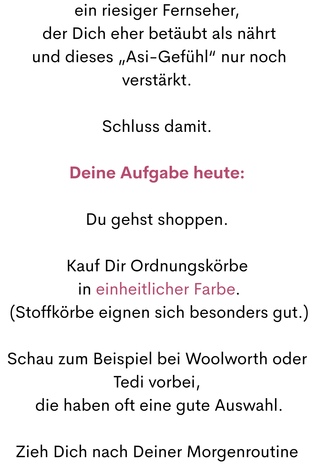 ein riesiger Fernseher,
 der Dich eher betäubt als nährt
 und dieses „Asi-Gefühl“ nur noch verstärkt.
Schluss damit.
Deine Aufgabe heute:
Du gehst shoppen.
Kauf Dir Ordnungskörbe
 in einheitlicher Farbe.
 (Stoffkörbe eignen sich besonders gut.)
Schau zum Beispiel bei Woolworth oder Tedi vorbei,
 die haben oft eine gute Auswahl.
Zieh Dich nach Deiner Morgenroutine