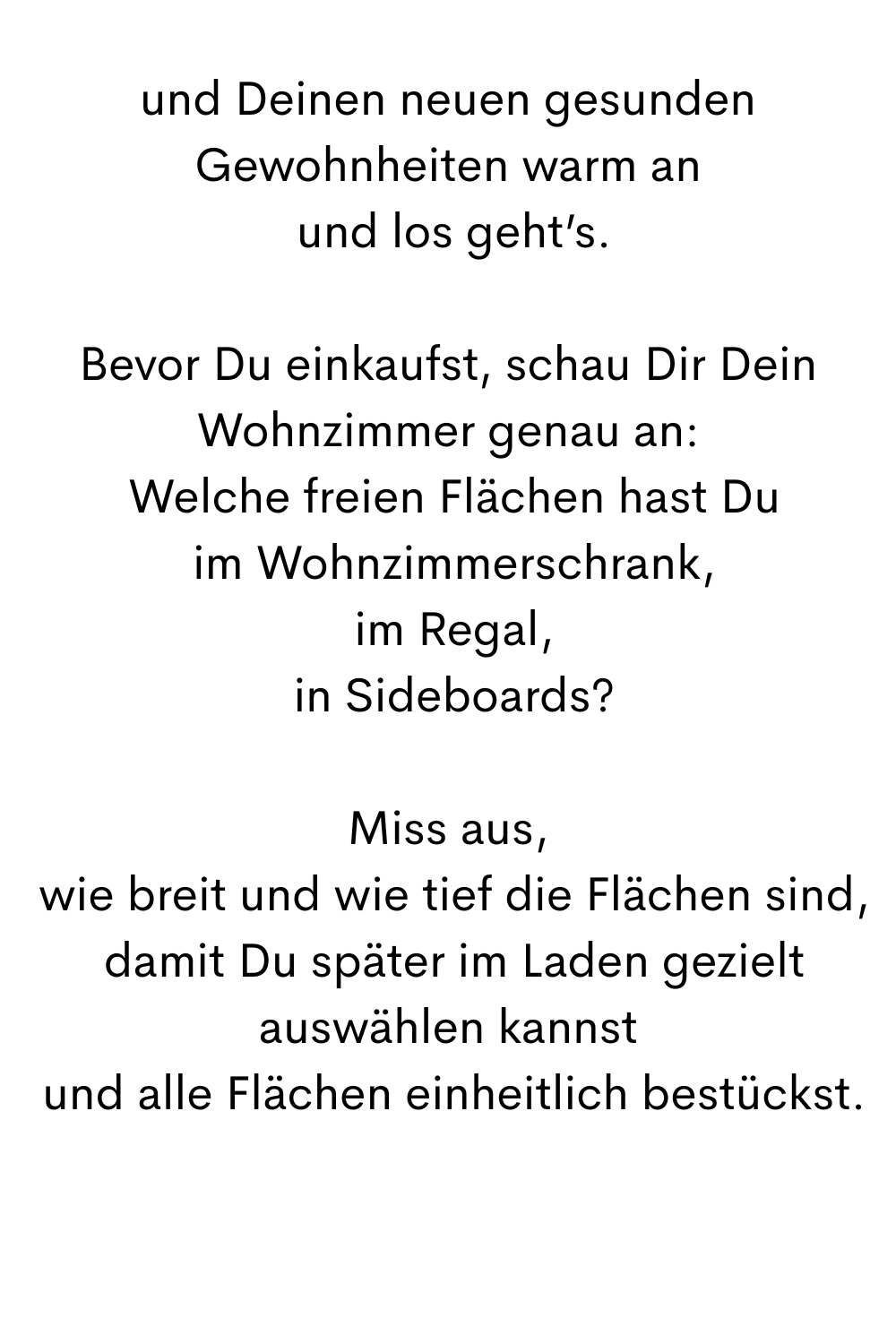 und Deinen neuen gesunden Gewohnheiten warm an
 und los geht’s.
Bevor Du einkaufst, schau Dir Dein Wohnzimmer genau an:
 Welche freien Flächen hast Du
 im Wohnzimmerschrank,
 im Regal,
 in Sideboards?
Miss aus,
 wie breit und wie tief die Flächen sind,
 damit Du später im Laden gezielt auswählen kannst
 und alle Flächen einheitlich bestückst.