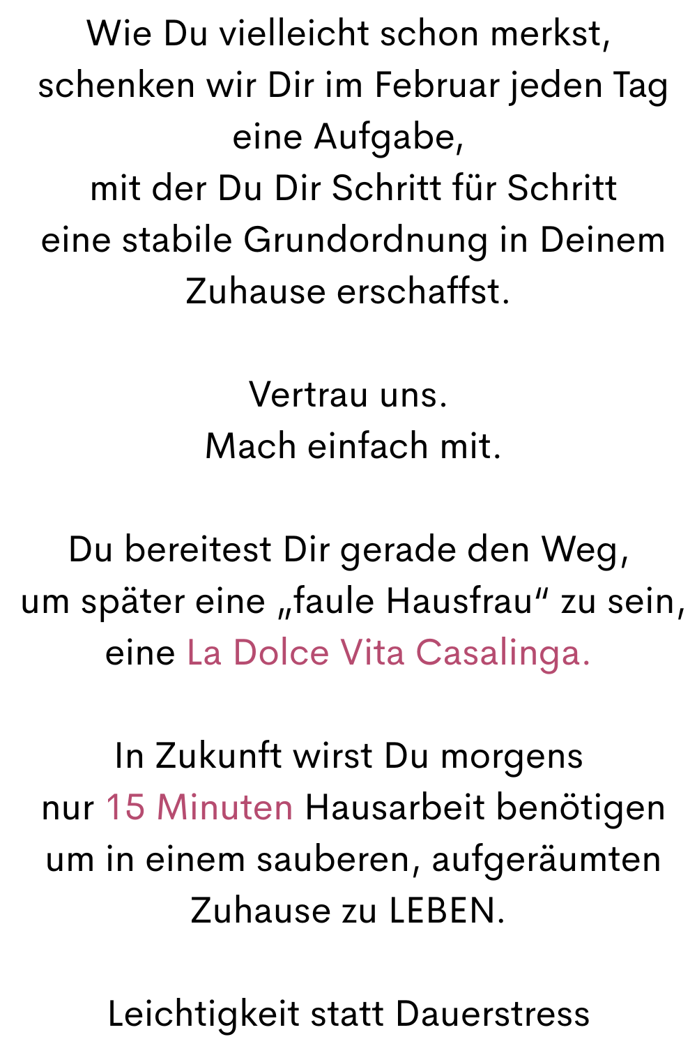 Wie Du vielleicht schon merkst,
 schenken wir Dir im Februar jeden Tag eine Aufgabe,
 mit der Du Dir Schritt für Schritt
 eine stabile Grundordnung in Deinem Zuhause erschaffst.
Vertrau uns.
 Mach einfach mit.
Du bereitest Dir gerade den Weg,
 um später eine „faule Hausfrau“ zu sein,
eine La Dolce Vita Casalinga.
In Zukunft wirst Du morgens
 nur 15 Minuten Hausarbeit benötigen
 um in einem sauberen, aufgeräumten Zuhause zu LEBEN.
Leichtigkeit statt Dauerstress