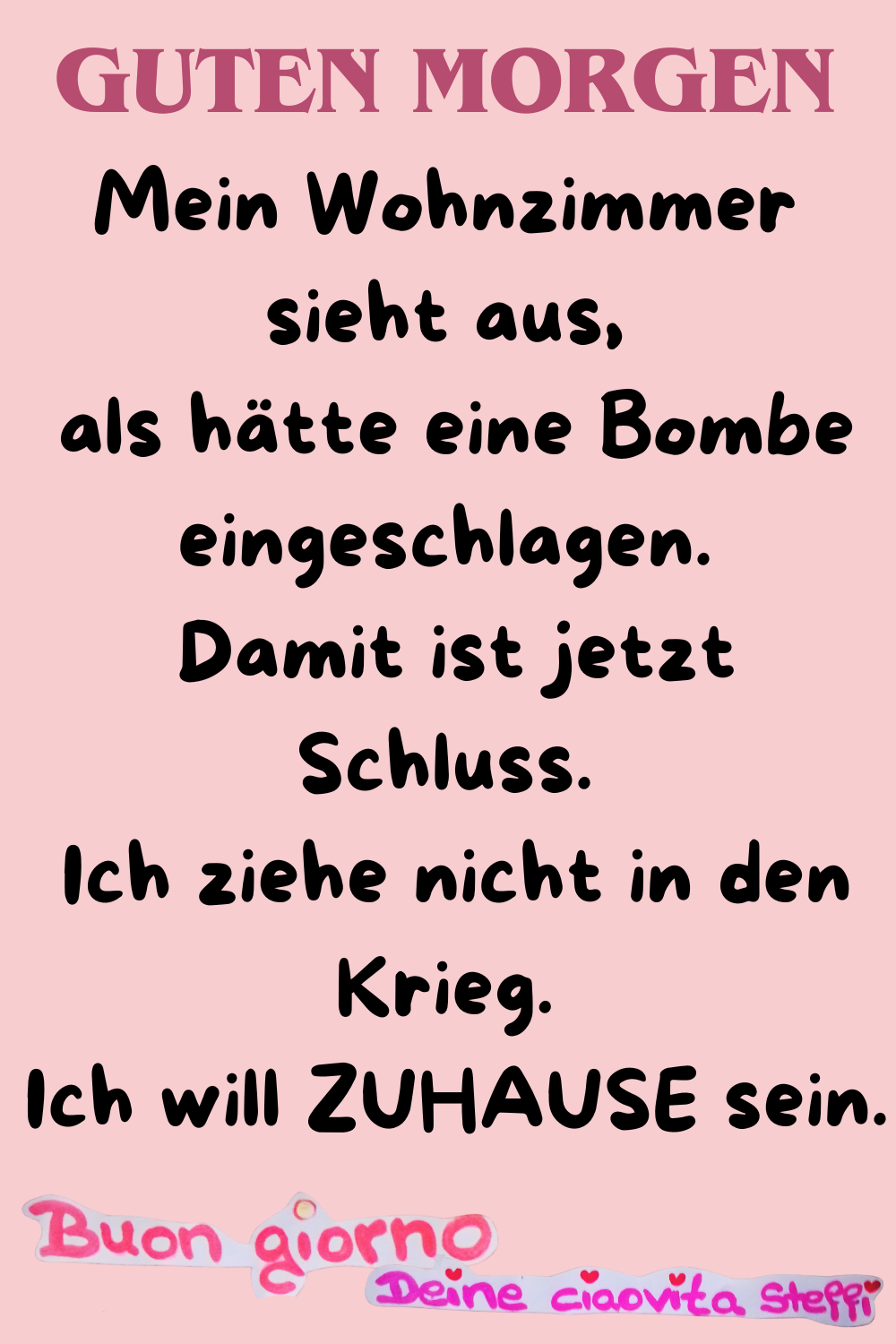 Zitat – Guten Morgen
Mein Wohnzimmer sieht aus,
als hätte eine Bombe eingeschlagen.
Damit ist jetzt Schluss.
Ich ziehe nicht in den Krieg.
Ich will ZUHAUSE sein.
Buongiorno,
Deine ciaovita Steffi
