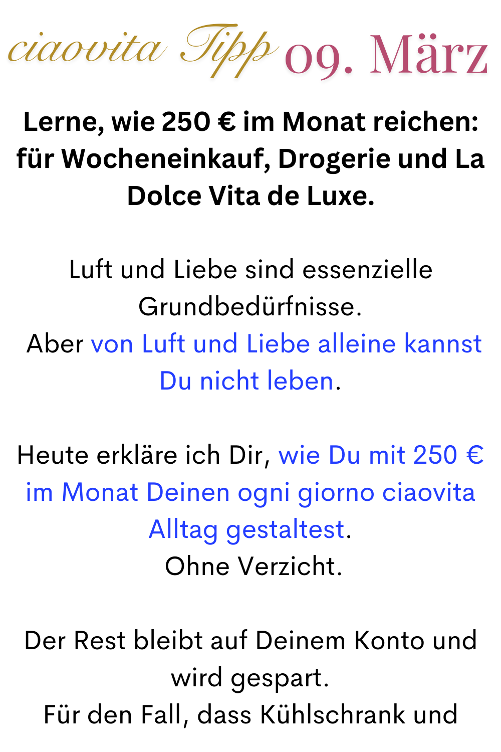 ciaovita Tipp 09.März
Lerne, wie 250 € im Monat reichen: für Wocheneinkauf, Drogerie und La Dolce Vita de Luxe.
Luft und Liebe sind essenzielle Grundbedürfnisse.
 Aber von Luft und Liebe alleine kannst Du nicht leben.
Heute erkläre ich Dir, wie Du mit 250 € im Monat Deinen ogni giorno ciaovita Alltag gestaltest.
 Ohne Verzicht.
Der Rest bleibt auf Deinem Konto und wird gespart.
 Für den Fall, dass Kühlschrank und 