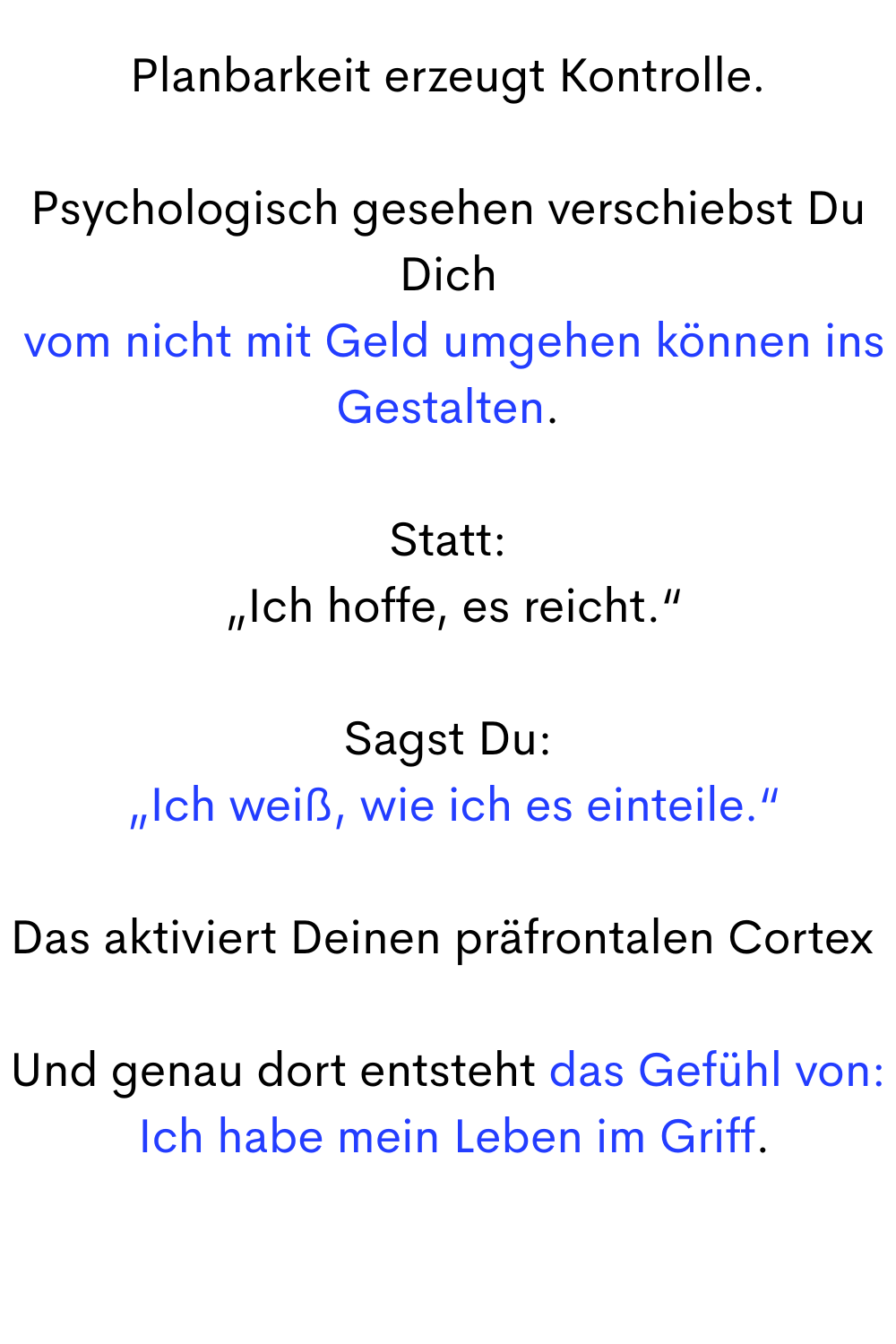 Planbarkeit erzeugt Kontrolle.
Psychologisch gesehen verschiebst Du Dich
 vom nicht mit Geld umgehen können ins Gestalten.
Statt:
 „Ich hoffe, es reicht.“
Sagst Du:
 „Ich weiß, wie ich es einteile.“
Das aktiviert Deinen präfrontalen Cortex .
Und genau dort entsteht das Gefühl von:
 Ich habe mein Leben im Griff.
