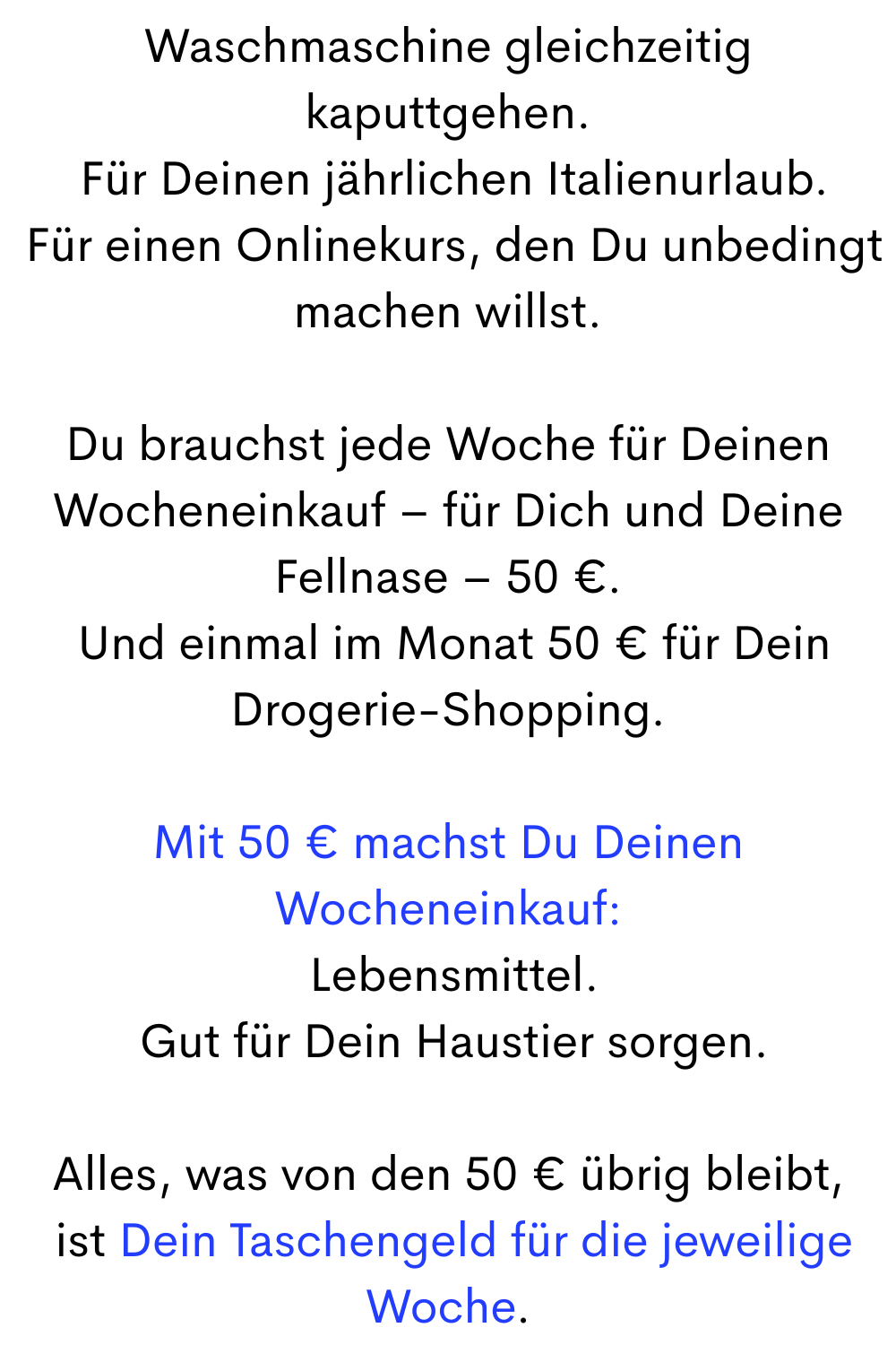 Waschmaschine gleichzeitig kaputtgehen.
 Für Deinen jährlichen Italienurlaub.
 Für einen Onlinekurs, den Du unbedingt machen willst.
Du brauchst jede Woche für Deinen Wocheneinkauf – für Dich und Deine Fellnase – 50 €.
 Und einmal im Monat 50 € für Dein Drogerie-Shopping.
Mit 50 € machst Du Deinen Wocheneinkauf:
 Lebensmittel.
 Gut für Dein Haustier sorgen.
Alles, was von den 50 € übrig bleibt,
 ist Dein Taschengeld für die jeweilige Woche.
