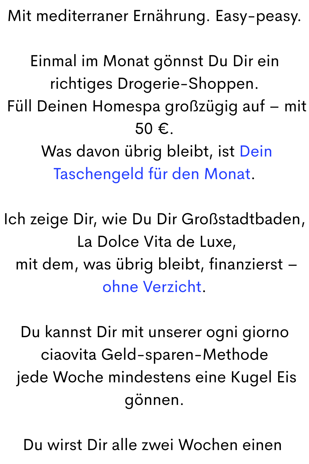 Mit mediterraner Ernährung. Easy-peasy.
Einmal im Monat gönnst Du Dir ein richtiges Drogerie-Shoppen.
 Füll Deinen Homespa großzügig auf – mit 50 €.
 Was davon übrig bleibt, ist Dein Taschengeld für den Monat.
Ich zeige Dir, wie Du Dir Großstadtbaden,
 La Dolce Vita de Luxe,
 mit dem, was übrig bleibt, finanzierst – ohne Verzicht.
Du kannst Dir mit unserer ogni giorno ciaovita Geld-sparen-Methode
 jede Woche mindestens eine Kugel Eis gönnen.
Du wirst Dir alle zwei Wochen einen 
