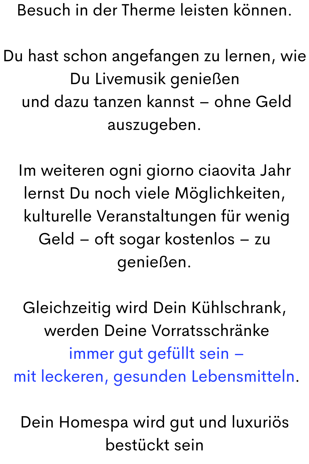Besuch in der Therme leisten können.
Du hast schon angefangen zu lernen, wie Du Livemusik genießen
 und dazu tanzen kannst – ohne Geld auszugeben.
Im weiteren ogni giorno ciaovita Jahr lernst Du noch viele Möglichkeiten,
 kulturelle Veranstaltungen für wenig Geld – oft sogar kostenlos – zu genießen.
Gleichzeitig wird Dein Kühlschrank,
 werden Deine Vorratsschränke
 immer gut gefüllt sein –
 mit leckeren, gesunden Lebensmitteln.
Dein Homespa wird gut und luxuriös bestückt sein
 