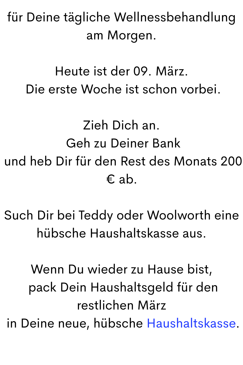 für Deine tägliche Wellnessbehandlung am Morgen.
Heute ist der 09. März.
 Die erste Woche ist schon vorbei.
Zieh Dich an.
 Geh zu Deiner Bank
 und heb Dir für den Rest des Monats 200 € ab.
Such Dir bei Teddy oder Woolworth eine hübsche Haushaltskasse aus.
Wenn Du wieder zu Hause bist,
 pack Dein Haushaltsgeld für den restlichen März
 in Deine neue, hübsche Haushaltskasse.
