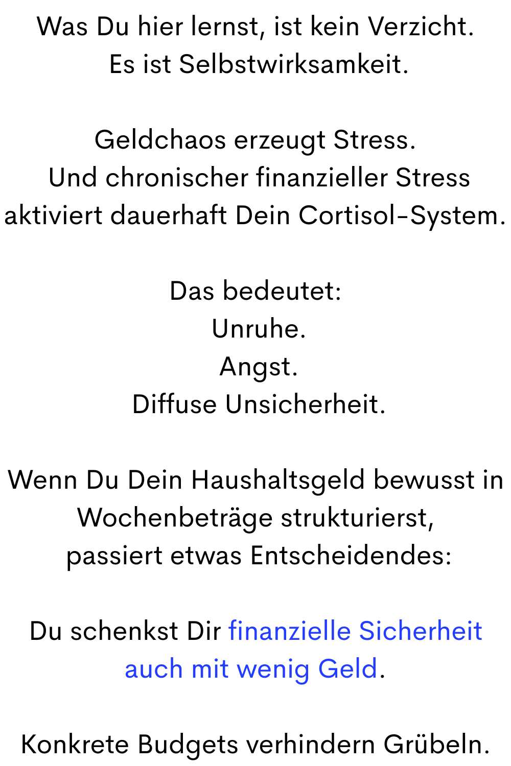 Was Du hier lernst, ist kein Verzicht.
 Es ist Selbstwirksamkeit.
Geldchaos erzeugt Stress.
 Und chronischer finanzieller Stress aktiviert dauerhaft Dein Cortisol-System.
Das bedeutet:
 Unruhe.
 Angst.
 Diffuse Unsicherheit.
Wenn Du Dein Haushaltsgeld bewusst in Wochenbeträge strukturierst,
 passiert etwas Entscheidendes:
Du schenkst Dir finanzielle Sicherheit auch mit wenig Geld.
Konkrete Budgets verhindern Grübeln.

