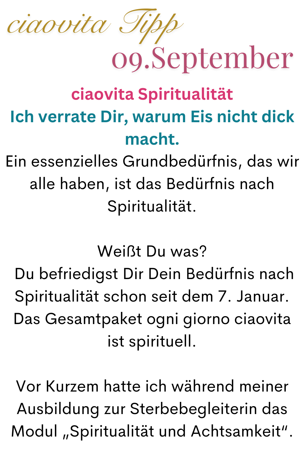 ciaovita Tipp  09. September
ciaovita Spiritualität
Ich verrate Dir, warum Eis nicht dick macht.
Ein essenzielles Grundbedürfnis, das wir alle haben, ist das Bedürfnis nach Spiritualität.
Weißt Du was?
 Du befriedigst Dir Dein Bedürfnis nach Spiritualität schon seit dem 7. Januar.
Das Gesamtpaket ogni giorno ciaovita ist spirituell.
Vor Kurzem hatte ich während meiner Ausbildung zur Sterbebegleiterin das Modul „Spiritualität und Achtsamkeit“.