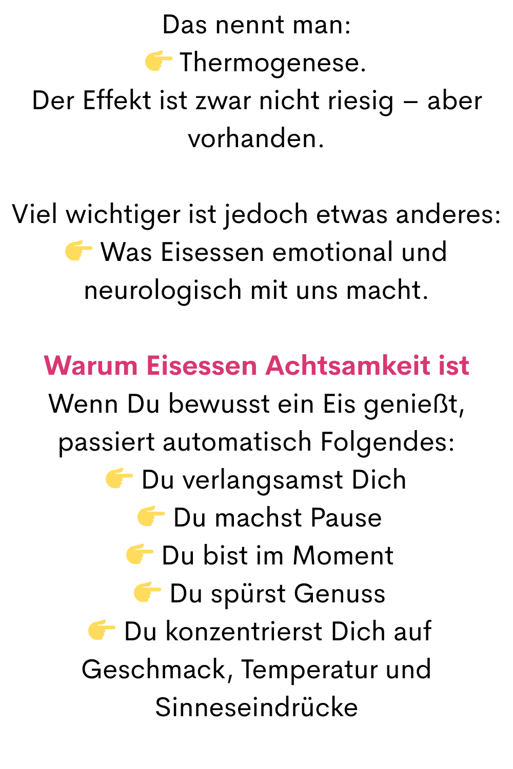 Das nennt man:
 Thermogenese.
Der Effekt ist zwar nicht riesig – aber vorhanden.
Viel wichtiger ist jedoch etwas anderes:
 Was Eisessen emotional und neurologisch mit uns macht.
Warum Eisessen Achtsamkeit ist
Wenn Du bewusst ein Eis genießt, passiert automatisch Folgendes:
 Du verlangsamst Dich
  Du machst Pause
  Du bist im Moment
  Du spürst Genuss
  Du konzentrierst Dich auf Geschmack, Temperatur und Sinneseindrücke
