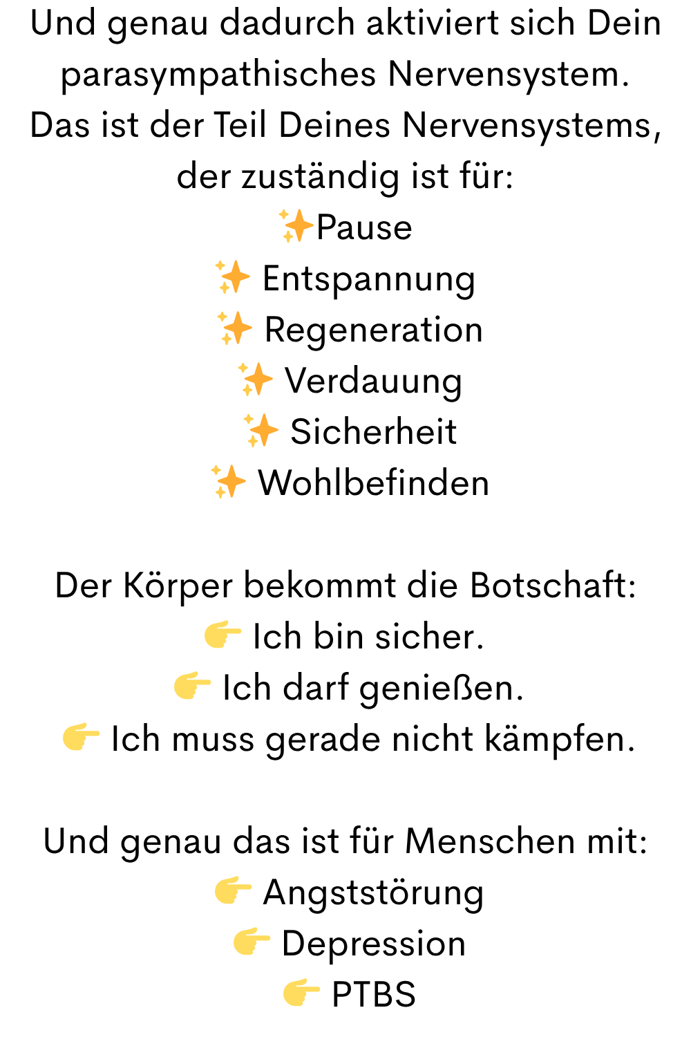 Und genau dadurch aktiviert sich Dein parasympathisches Nervensystem.
Das ist der Teil Deines Nervensystems, der zuständig ist für:
✨Pause
✨ Entspannung
 ✨ Regeneration
 ✨ Verdauung
 ✨ Sicherheit
 ✨ Wohlbefinden
Der Körper bekommt die Botschaft:
 Ich bin sicher.
  Ich darf genießen.
  Ich muss gerade nicht kämpfen.
Und genau das ist für Menschen mit:
  Angststörung
  Depression
  PTBS
