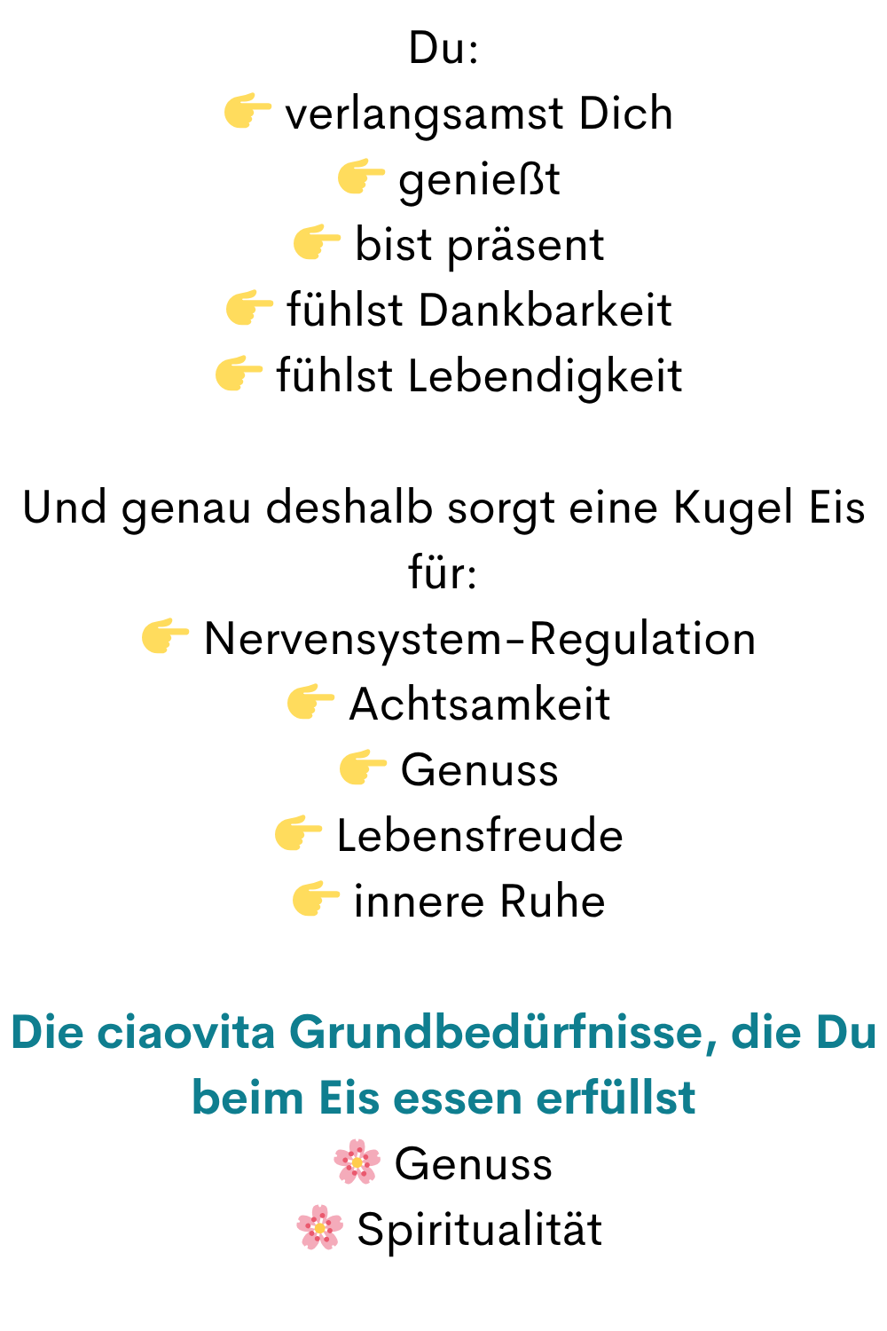 Du:
  verlangsamst Dich
  genießt
  bist präsent
  fühlst Dankbarkeit
  fühlst Lebendigkeit
Und genau deshalb sorgt eine Kugel Eis für:
  Nervensystem-Regulation
  Achtsamkeit
  Genuss
  Lebensfreude
  innere Ruhe
Die ciaovita Grundbedürfnisse, die Du beim Eis essen erfüllst
 Genuss
  Spiritualität
