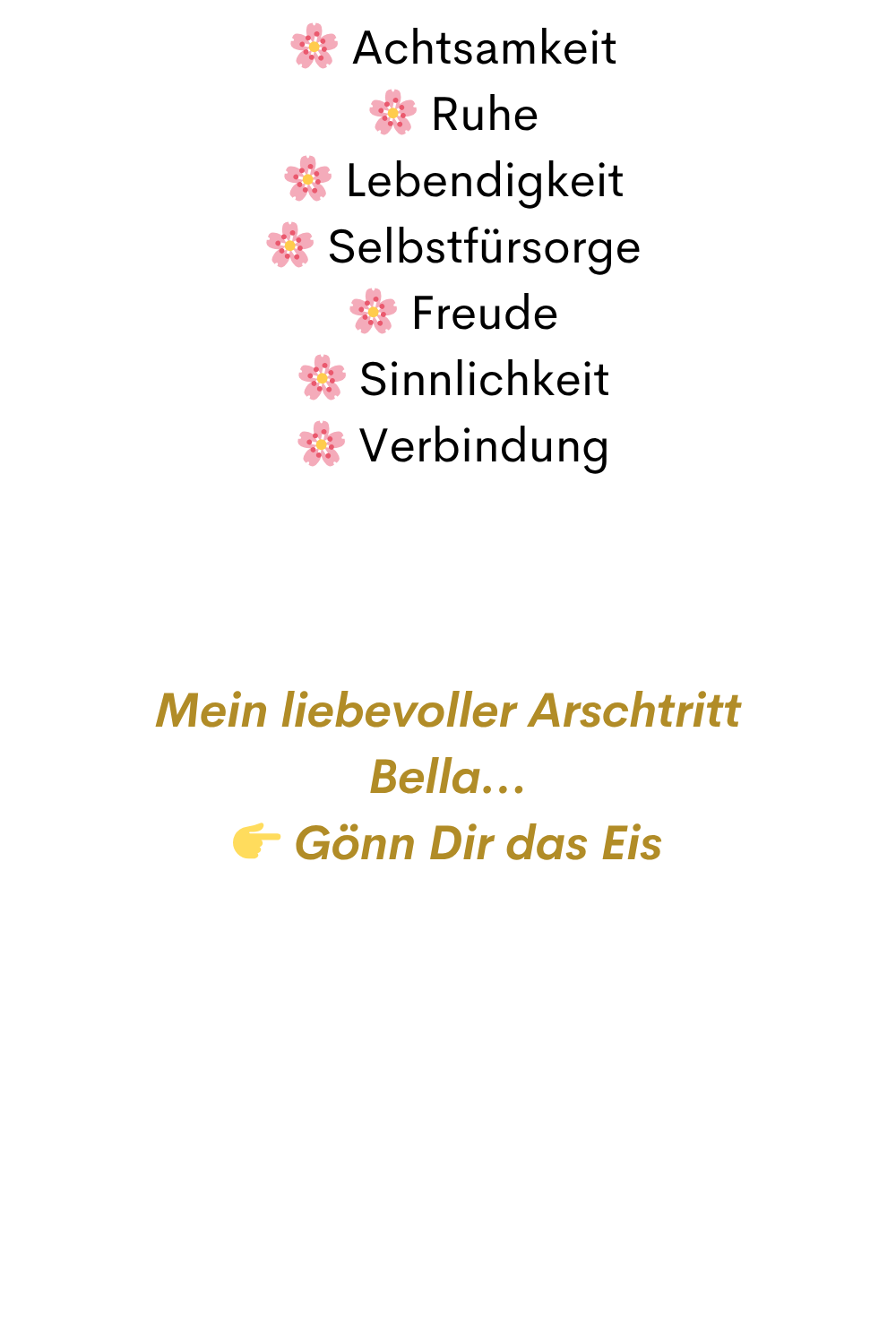   Achtsamkeit
  Ruhe
  Lebendigkeit
  Selbstfürsorge
  Freude
  Sinnlichkeit
  Verbindung
Mein liebevoller Arschtritt
Bella…
 Gönn Dir das Eis
