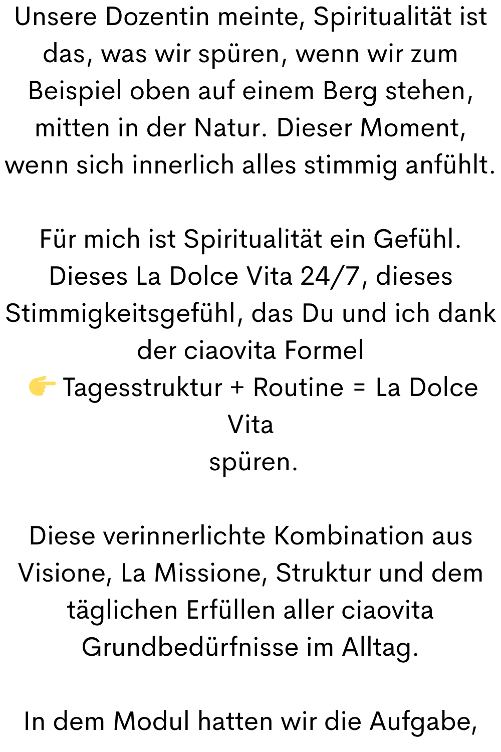 Unsere Dozentin meinte, Spiritualität ist das, was wir spüren, wenn wir zum Beispiel oben auf einem Berg stehen, mitten in der Natur. Dieser Moment, wenn sich innerlich alles stimmig anfühlt.
Für mich ist Spiritualität ein Gefühl. Dieses La Dolce Vita 24/7, dieses Stimmigkeitsgefühl, das Du und ich dank der ciaovita Formel
  Tagesstruktur + Routine = La Dolce Vita
 spüren.
Diese verinnerlichte Kombination aus Visione, La Missione, Struktur und dem täglichen Erfüllen aller ciaovita Grundbedürfnisse im Alltag.
In dem Modul hatten wir die Aufgabe,