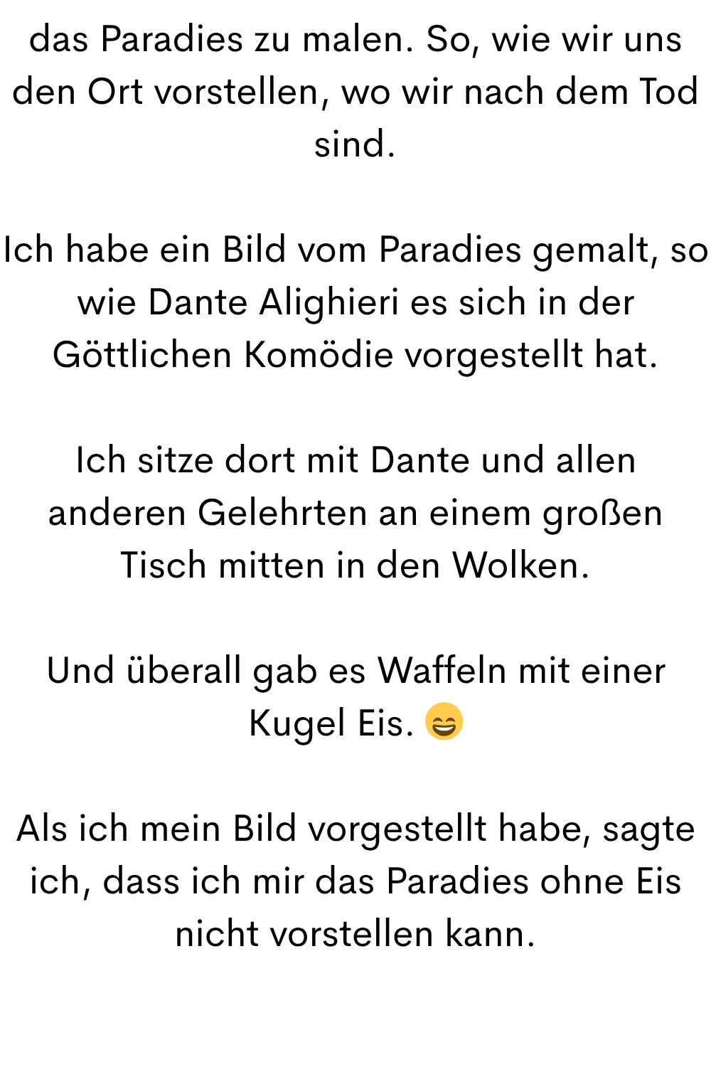das Paradies zu malen. So, wie wir uns den Ort vorstellen, wo wir nach dem Tod sind.
Ich habe ein Bild vom Paradies gemalt, so wie Dante Alighieri es sich in der Göttlichen Komödie vorgestellt hat.
Ich sitze dort mit Dante und allen anderen Gelehrten an einem großen Tisch mitten in den Wolken.
Ich sitze dort mit Dante und allen anderen Gelehrten an einem großen Tisch mitten in den Wolken.
Und überall gab es Waffeln mit einer Kugel Eis. 
Als ich mein Bild vorgestellt habe, sagte ich, dass ich mir das Paradies ohne Eis nicht vorstellen kann.
