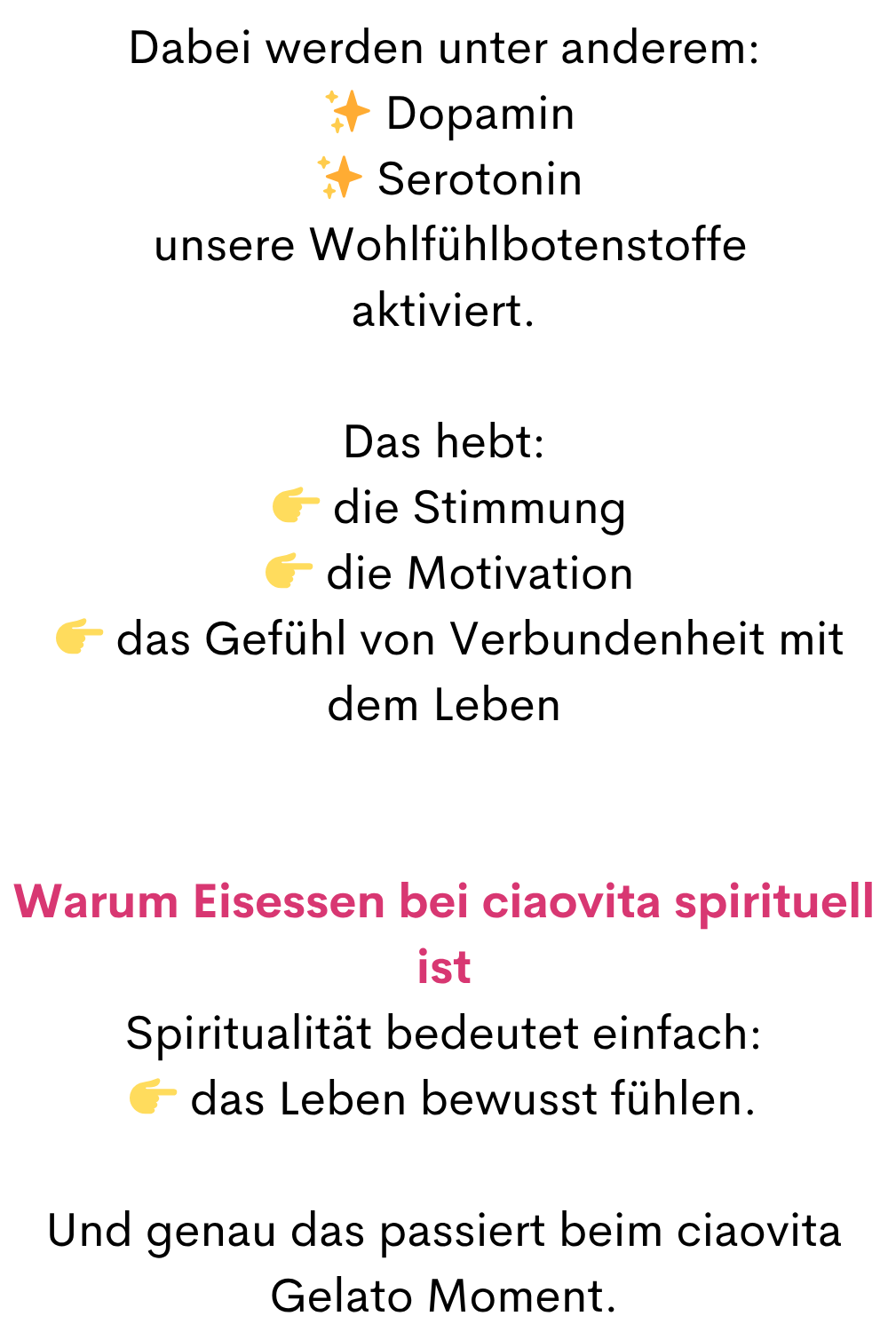 Dabei werden unter anderem:
 ✨ Dopamin
 ✨ Serotonin
 unsere Wohlfühlbotenstoffe
aktiviert.
Das hebt:
  die Stimmung
  die Motivation
  das Gefühl von Verbundenheit mit dem Leben
Warum Eisessen bei ciaovita spirituell ist
Spiritualität bedeutet einfach:
 das Leben bewusst fühlen.
Und genau das passiert beim ciaovita Gelato Moment.
