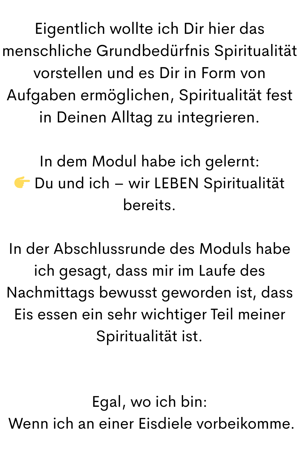 Eigentlich wollte ich Dir hier das menschliche Grundbedürfnis Spiritualität vorstellen und es Dir in Form von Aufgaben ermöglichen, Spiritualität fest in Deinen Alltag zu integrieren.
In dem Modul habe ich gelernt:
 Du und ich – wir LEBEN Spiritualität bereits.
In der Abschlussrunde des Moduls habe ich gesagt, dass mir im Laufe des Nachmittags bewusst geworden ist, dass Eis essen ein sehr wichtiger Teil meiner Spiritualität ist.
Egal, wo ich bin:
 Wenn ich an einer Eisdiele vorbeikomme.
