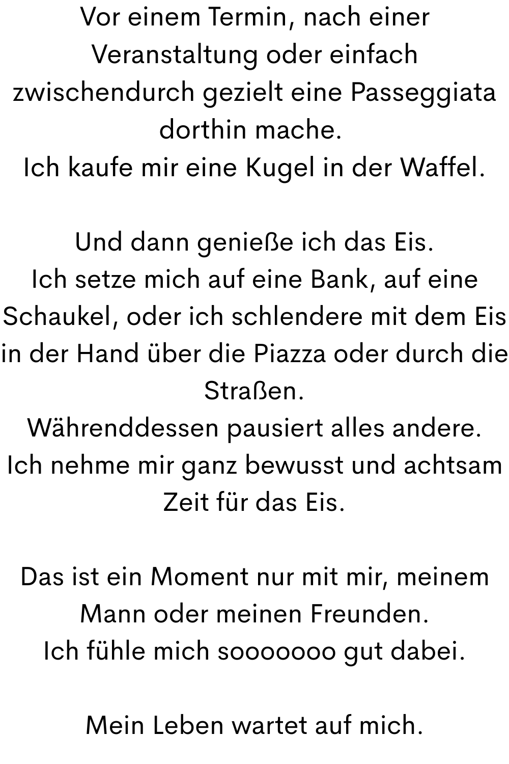 Vor einem Termin, nach einer Veranstaltung oder einfach zwischendurch gezielt eine Passeggiata dorthin mache. 
Ich kaufe mir eine Kugel in der Waffel.
Und dann genieße ich das Eis.
Ich setze mich auf eine Bank, auf eine Schaukel, oder ich schlendere mit dem Eis in der Hand über die Piazza oder durch die Straßen.
Währenddessen pausiert alles andere.
Ich nehme mir ganz bewusst und achtsam Zeit für das Eis.
Das ist ein Moment nur mit mir, meinem Mann oder meinen Freunden.
Ich fühle mich sooooooo gut dabei.
Mein Leben wartet auf mich.
