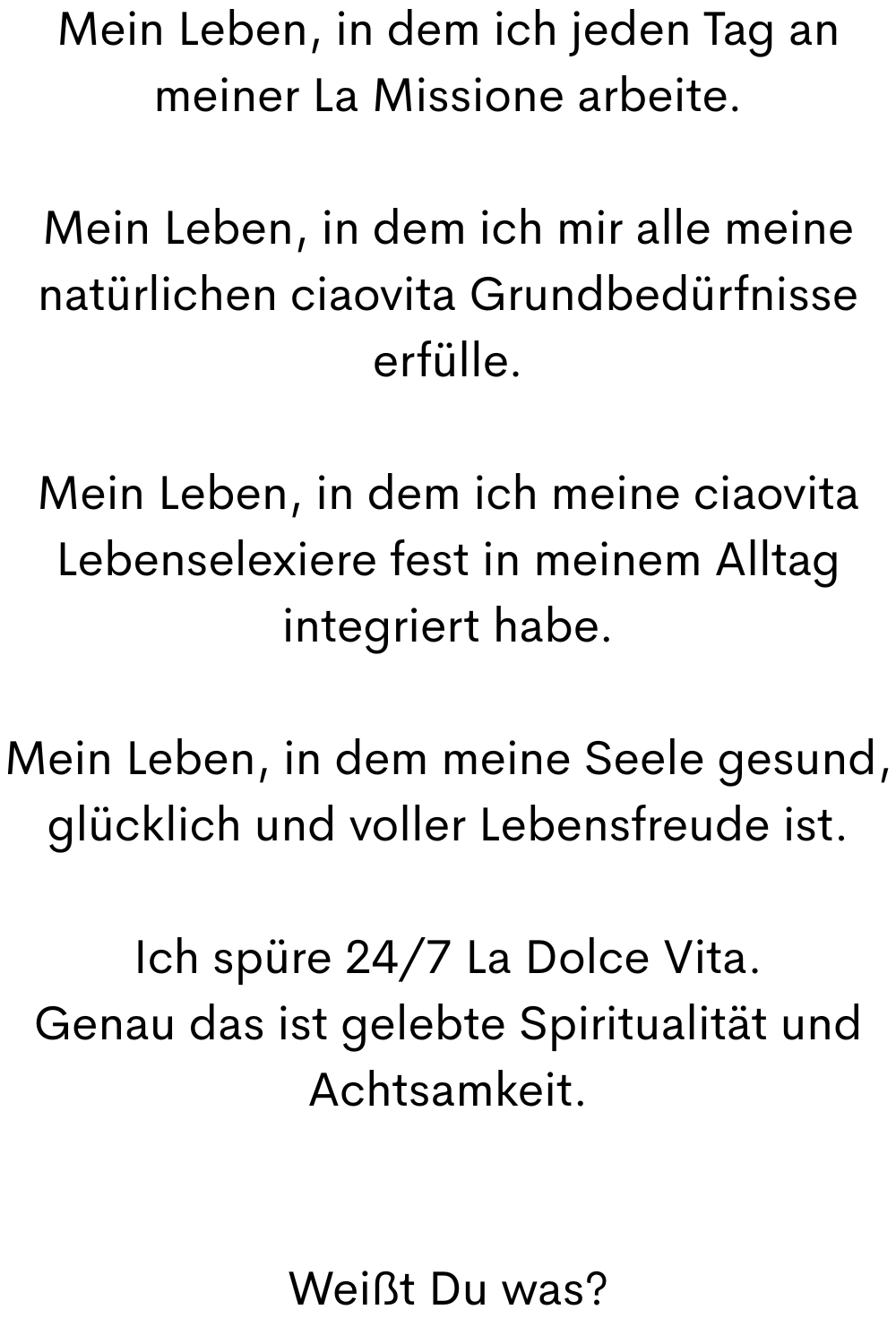 Mein Leben, in dem ich jeden Tag an meiner La Missione arbeite.
Mein Leben, in dem ich mir alle meine natürlichen ciaovita Grundbedürfnisse erfülle.
Mein Leben, in dem ich meine ciaovita Lebenselexiere fest in meinem Alltag integriert habe.
Mein Leben, in dem meine Seele gesund, glücklich und voller Lebensfreude ist.
Ich spüre 24/7 La Dolce Vita.
Genau das ist gelebte Spiritualität und Achtsamkeit.
Weißt Du was?
.
