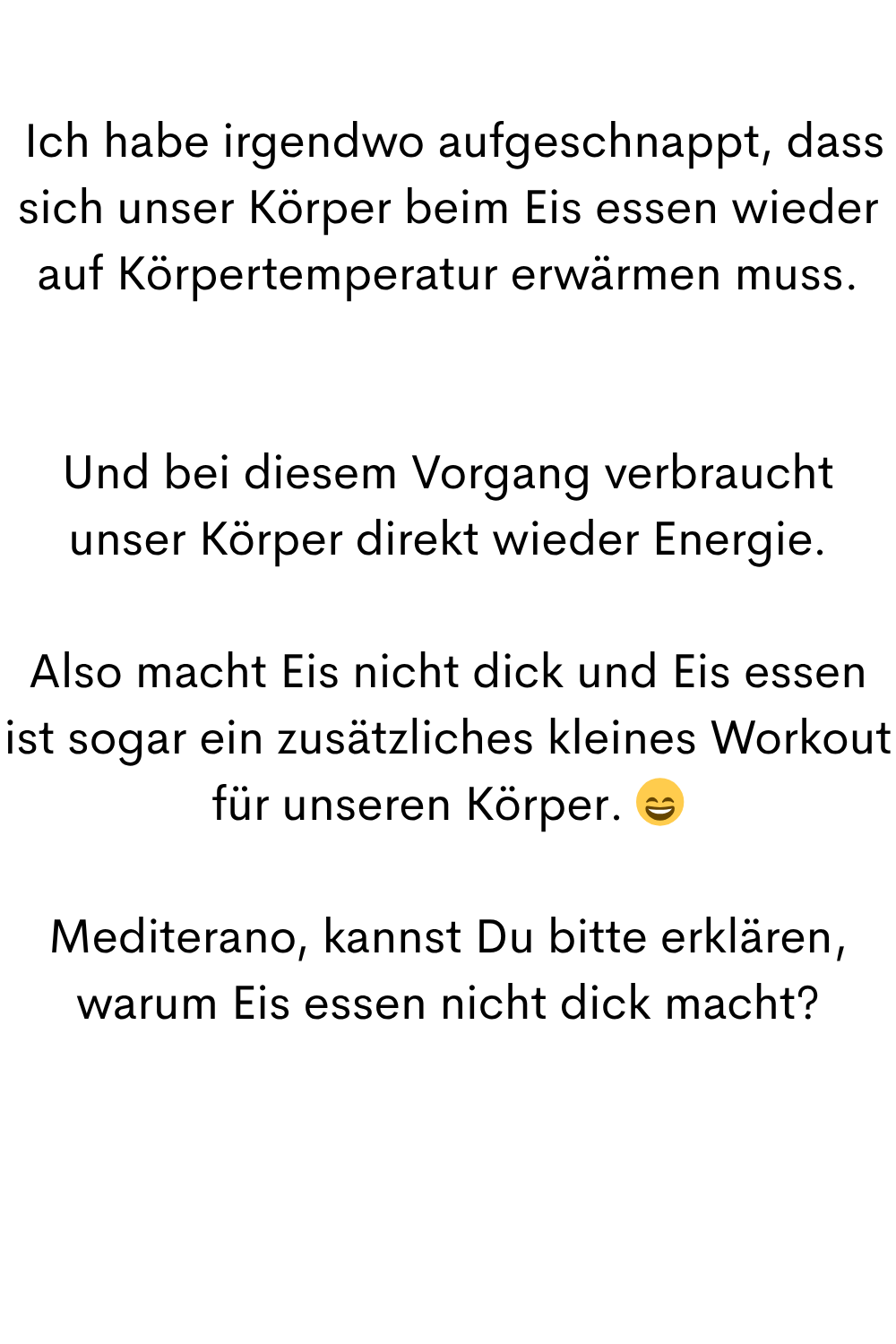 
 Ich habe irgendwo aufgeschnappt, dass sich unser Körper beim Eis essen wieder auf Körpertemperatur erwärmen muss.
Und bei diesem Vorgang verbraucht unser Körper direkt wieder Energie.
Also macht Eis nicht dick und Eis essen ist sogar ein zusätzliches kleines Workout für unseren Körper. 
Mediterano, kannst Du bitte erklären, warum Eis essen nicht dick macht?
