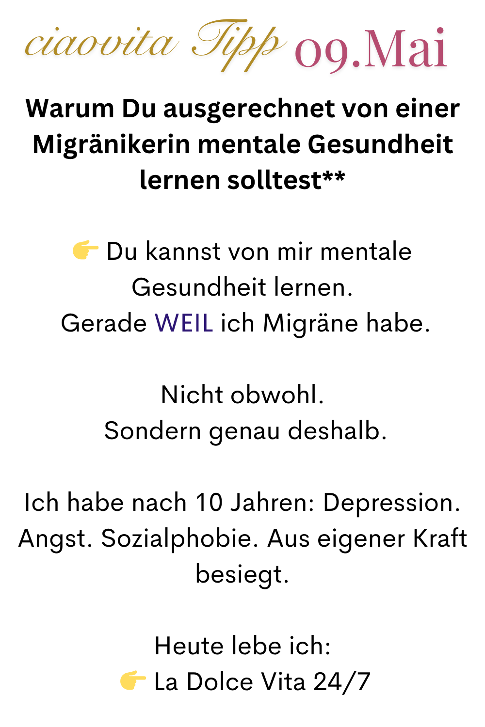 ciaovita Tipp  09.Mai
Warum Du ausgerechnet von einer Migränikerin mentale Gesundheit lernen solltest**
 Du kannst von mir mentale Gesundheit lernen.
 Gerade WEIL ich Migräne habe.
Nicht obwohl.
 Sondern genau deshalb.
Ich habe nach 10 Jahren: Depression. Angst. Sozialphobie. Aus eigener Kraft besiegt.
Heute lebe ich:
  La Dolce Vita 24/7