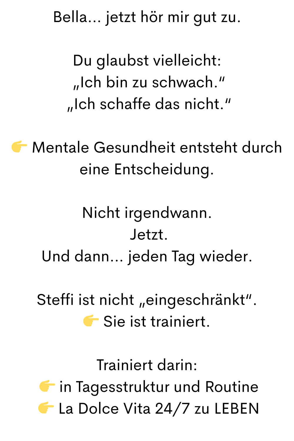 Bella… jetzt hör mir gut zu.
Du glaubst vielleicht:
 „Ich bin zu schwach.“
 „Ich schaffe das nicht.“
 Mentale Gesundheit entsteht durch eine Entscheidung.
Nicht irgendwann.
 Jetzt.
Und dann… jeden Tag wieder.
Steffi ist nicht „eingeschränkt“.
 Sie ist trainiert.
Trainiert darin:
  in Tagesstruktur und Routine
  La Dolce Vita 24/7 zu LEBEN
