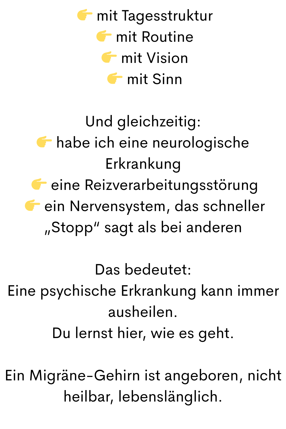  mit Tagesstruktur
  mit Routine
  mit Vision
  mit Sinn
Und gleichzeitig:
 habe ich eine neurologische Erkrankung
  eine Reizverarbeitungsstörung
  ein Nervensystem, das schneller „Stopp“ sagt als bei anderen
Das bedeutet:
Eine psychische Erkrankung kann immer ausheilen.
Du lernst hier, wie es geht.
Ein Migräne-Gehirn ist angeboren, nicht heilbar, lebenslänglich.
