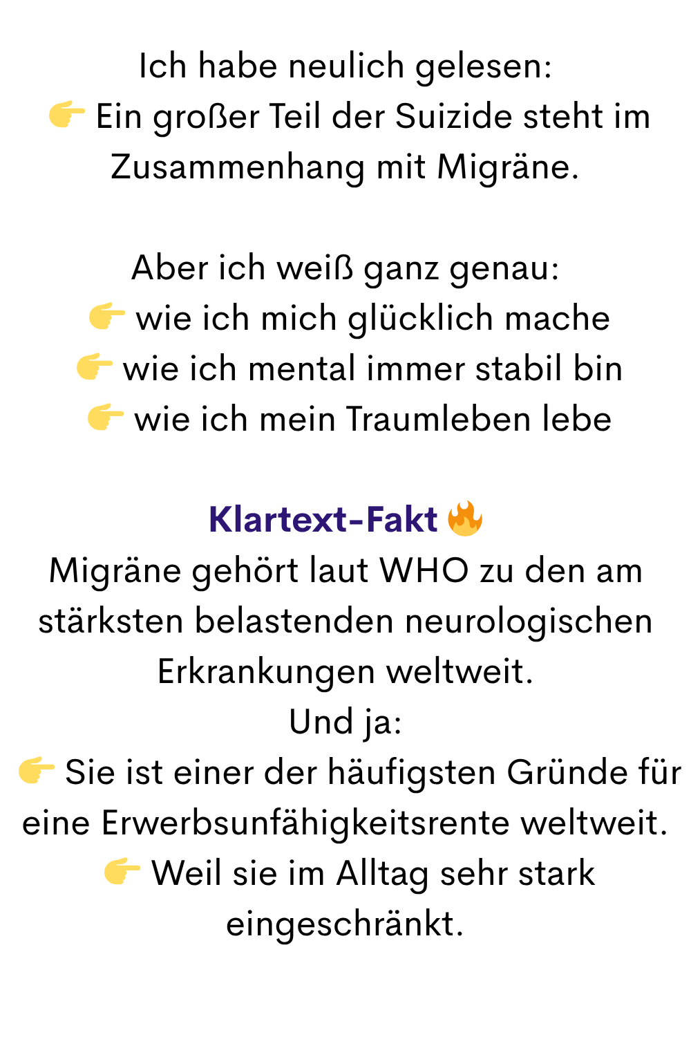 Ich habe neulich gelesen:
  Ein großer Teil der Suizide steht im Zusammenhang mit Migräne.
Aber ich weiß ganz genau:
  wie ich mich glücklich mache
  wie ich mental immer stabil bin
  wie ich mein Traumleben lebe
Klartext-Fakt 
Migräne gehört laut WHO zu den am stärksten belastenden neurologischen Erkrankungen weltweit.
Und ja:
  Sie ist einer der häufigsten Gründe für eine Erwerbsunfähigkeitsrente weltweit.
  Weil sie im Alltag sehr stark eingeschränkt.
