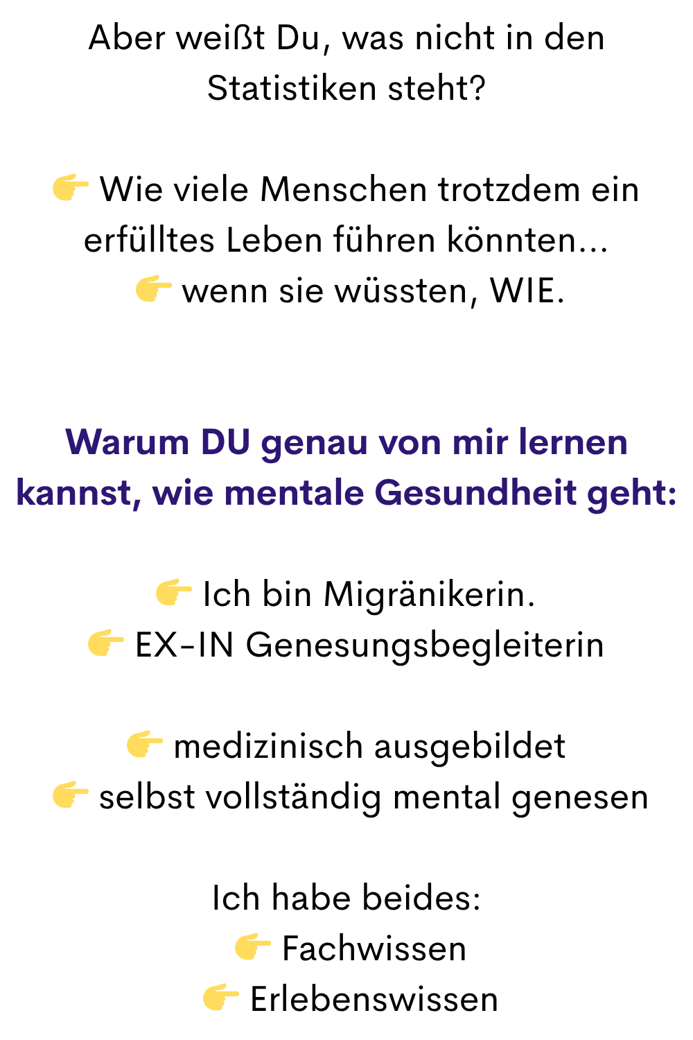 Aber weißt Du, was nicht in den Statistiken steht?
 Wie viele Menschen trotzdem ein erfülltes Leben führen könnten…
  wenn sie wüssten, WIE.
Warum DU genau von mir lernen kannst, wie mentale Gesundheit geht:
 Ich bin Migränikerin.
 EX-IN Genesungsbegleiterin
 medizinisch ausgebildet
  selbst vollständig mental genesen
Ich habe beides:
  Fachwissen
  Erlebenswissen
