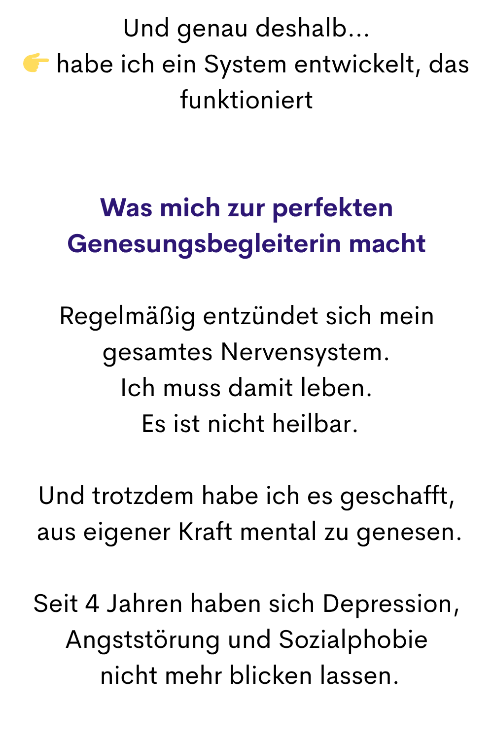Und genau deshalb…
 habe ich ein System entwickelt, das funktioniert
Was mich zur perfekten Genesungsbegleiterin macht
Regelmäßig entzündet sich mein gesamtes Nervensystem.
Ich muss damit leben.
 Es ist nicht heilbar.
Und trotzdem habe ich es geschafft,
 aus eigener Kraft mental zu genesen.
Seit 4 Jahren haben sich Depression, Angststörung und Sozialphobie
 nicht mehr blicken lassen.
