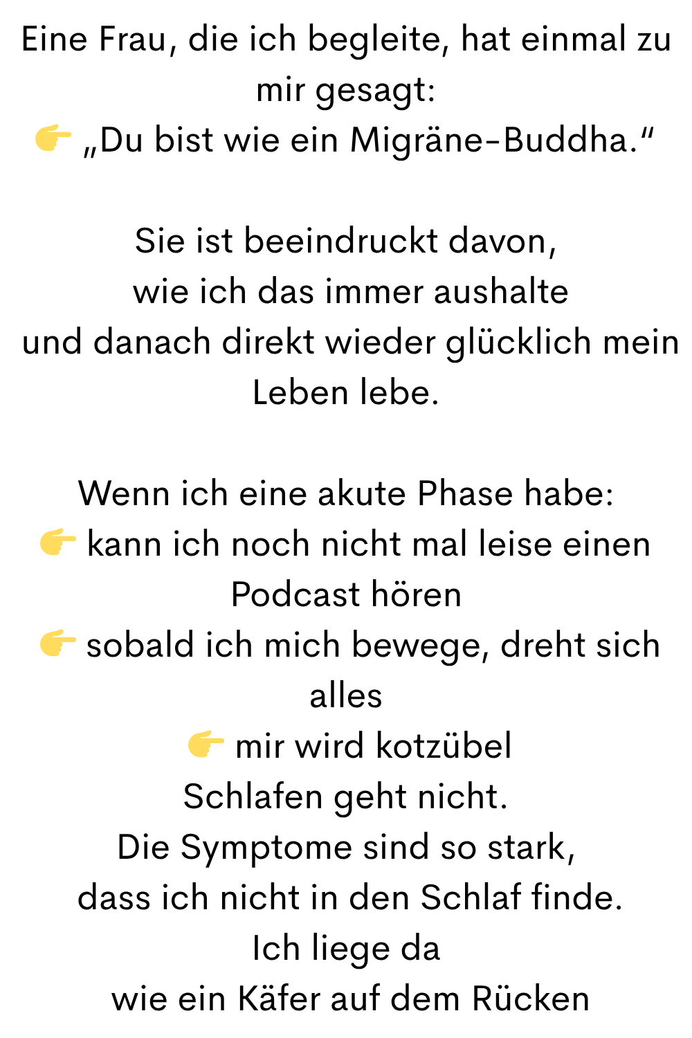 Eine Frau, die ich begleite, hat einmal zu mir gesagt:
 „Du bist wie ein Migräne-Buddha.“
Sie ist beeindruckt davon,
 wie ich das immer aushalte
 und danach direkt wieder glücklich mein Leben lebe.
Wenn ich eine akute Phase habe:
 kann ich noch nicht mal leise einen Podcast hören
  sobald ich mich bewege, dreht sich alles
  mir wird kotzübel
Schlafen geht nicht.
Die Symptome sind so stark,
 dass ich nicht in den Schlaf finde.
Ich liege da
 wie ein Käfer auf dem Rücken
