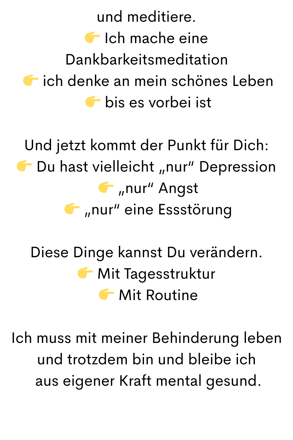und meditiere.
 Ich mache eine Dankbarkeitsmeditation
  ich denke an mein schönes Leben
  bis es vorbei ist
Und jetzt kommt der Punkt für Dich:
 Du hast vielleicht „nur“ Depression
  „nur“ Angst
  „nur“ eine Essstörung
Diese Dinge kannst Du verändern.
 Mit Tagesstruktur
  Mit Routine
Ich muss mit meiner Behinderung leben
und trotzdem bin und bleibe ich
 aus eigener Kraft mental gesund.
