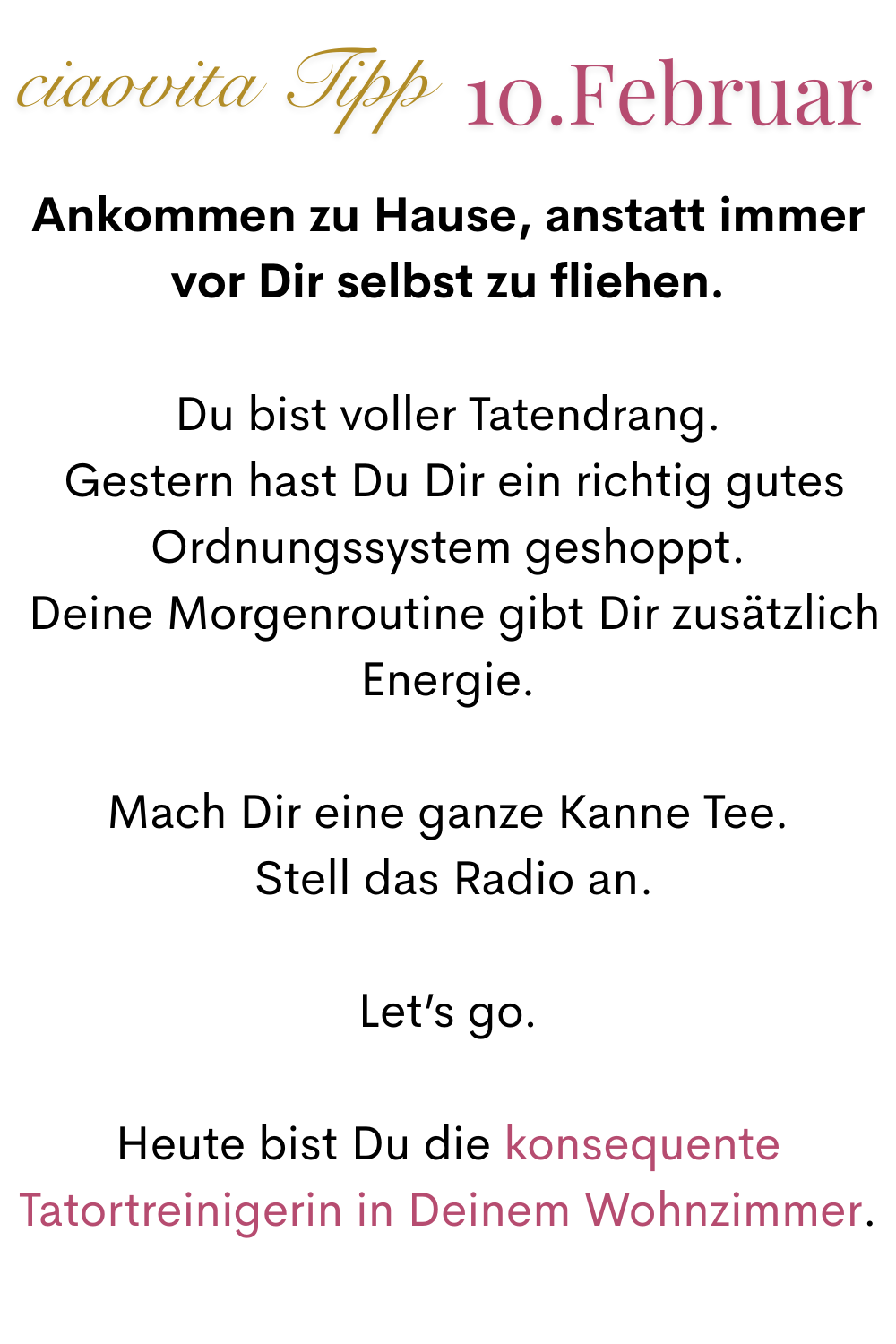 mehr ciaovita 10 Februar
Ankommen zu Hause, anstatt immer vor Dir selbst zu fliehen.
Du bist voller Tatendrang.
 Gestern hast Du Dir ein richtig gutes Ordnungssystem geshoppt.
 Deine Morgenroutine gibt Dir zusätzlich Energie.
Mach Dir eine ganze Kanne Tee.
 Stell das Radio an.
Let’s go.
Heute bist Du die konsequente Tatortreinigerin in Deinem Wohnzimmer.

