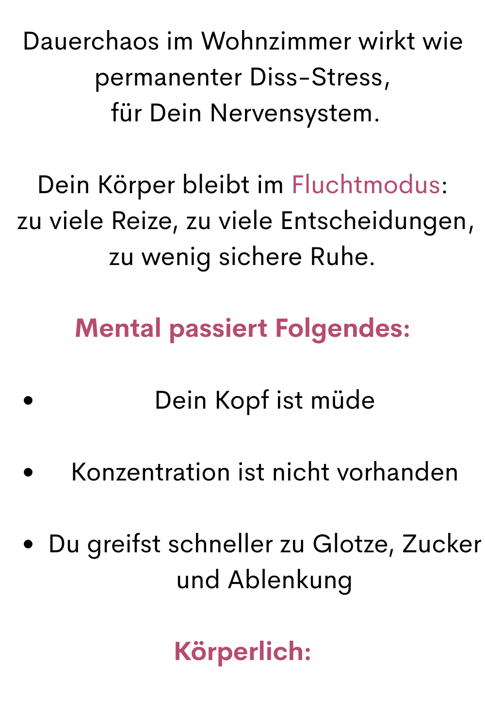 Dauerchaos im Wohnzimmer wirkt wie permanenter Diss-Stress,
 für Dein Nervensystem.
Dein Körper bleibt im Fluchtmodus:
 zu viele Reize, zu viele Entscheidungen, zu wenig sichere Ruhe.
Mental passiert Folgendes:
Dein Kopf ist müde
Konzentration ist nicht vorhanden
Du greifst schneller zu Glotze, Zucker und Ablenkung
Körperlich:
