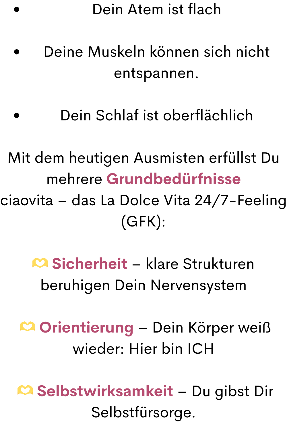 Dein Atem ist flach
Deine Muskeln können sich nicht entspannen.
Dein Schlaf ist oberflächlich
Mit dem heutigen Ausmisten erfüllst Du mehrere Grundbedürfnisse
ciaovita – das La Dolce Vita 24/7-Feeling (GFK):
 Sicherheit – klare Strukturen beruhigen Dein Nervensystem
  Orientierung – Dein Körper weiß wieder: Hier bin ICH
  Selbstwirksamkeit – Du gibst Dir Selbstfürsorge.
